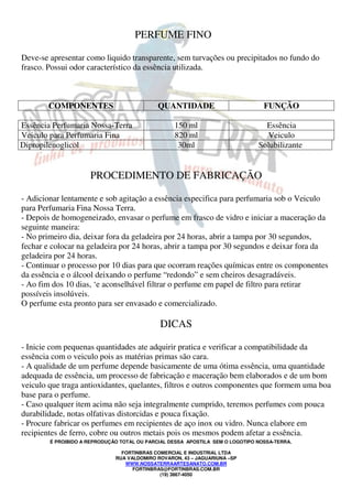 PERFUME FINO 
Deve-se apresentar como liquido transparente, sem turvações ou precipitados no fundo do 
frasco. Possui odor característico da essência utilizada. 
COMPONENTES QUANTIDADE FUNÇÃO 
Essência Perfumaria Nossa-Terra 150 ml Essência 
Veiculo para Perfumaria Fina 820 ml Veiculo 
Dipropilenoglicol 30ml Solubilizante 
PROCEDIMENTO DE FABRICAÇÃO 
- Adicionar lentamente e sob agitação a essência especifica para perfumaria sob o Veiculo 
para Perfumaria Fina Nossa Terra. 
- Depois de homogeneizado, envasar o perfume em frasco de vidro e iniciar a maceração da 
seguinte maneira: 
- No primeiro dia, deixar fora da geladeira por 24 horas, abrir a tampa por 30 segundos, 
fechar e colocar na geladeira por 24 horas, abrir a tampa por 30 segundos e deixar fora da 
geladeira por 24 horas. 
- Continuar o processo por 10 dias para que ocorram reações químicas entre os componentes 
da essência e o álcool deixando o perfume “redondo” e sem cheiros desagradáveis. 
- Ao fim dos 10 dias, ‘e aconselhável filtrar o perfume em papel de filtro para retirar 
possíveis insolúveis. 
O perfume esta pronto para ser envasado e comercializado. 
DICAS 
- Inicie com pequenas quantidades ate adquirir pratica e verificar a compatibilidade da 
essência com o veiculo pois as matérias primas são cara. 
- A qualidade de um perfume depende basicamente de uma ótima essência, uma quantidade 
adequada de essência, um processo de fabricação e maceração bem elaborados e de um bom 
veiculo que traga antioxidantes, quelantes, filtros e outros componentes que formem uma boa 
base para o perfume. 
- Caso qualquer item acima não seja integralmente cumprido, teremos perfumes com pouca 
durabilidade, notas olfativas distorcidas e pouca fixação. 
- Procure fabricar os perfumes em recipientes de aço inox ou vidro. Nunca elabore em 
recipientes de ferro, cobre ou outros metais pois os mesmos podem afetar a essência. 
É PROIBIDO A REPRODUÇÃO TOTAL OU PARCIAL DESSA APOSTILA SEM O LOGOTIPO NOSSA-TERRA. 
FORTINBRAS COMERCIAL E INDUSTRIAL LTDA 
RUA VALDOMIRO ROVARON, 43 – JAGUARIUNA –SP 
WWW.NOSSATERRAARTESANATO.COM.BR 
FORTINBRAS@FORTINBRAS.COM.BR 
(19) 3867-4050 
 