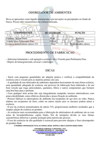 ODORIZADOR DE AMBIENTES 
Deve-se apresentar como liquido transparente, sem turvações ou precipitados no fundo do 
frasco. Possui odor característico da essência utilizada. 
COMPONENTES QUANTIDADE FUNÇÃO 
Essência Nossa-Terra 50 ml Essência 
Veiculo para Perfumaria Fina 930 ml Veiculo 
Essência neutalizadora odores 531 20ml Neutralizador odores 
PROCEDIMENTO DE FABRICACAO 
- Adicionar lentamente e sob agitação a essência sob o Veiculo para Perfumaria Fina. 
- Depois de homogeneizado, envasar o odorizador. 
DICAS 
- Inicie com pequenas quantidades ate adquirir pratica e verificar a compatibilidade da 
essência com o veiculo pois as matérias primas são cara. 
- A qualidade de um odorizador de ambientes dependem basicamente de uma ótima essência, 
uma quantidade adequada de essência, um processo de fabricação bem elaborado e de um 
bom veiculo que traga antioxidantes, quelantes, filtros e outros componentes que formem 
uma boa base para o perfume. 
- Caso qualquer item acima não seja integralmente cumprido, teremos odorizadosres com 
pouca durabilidade, notas olfativas distorcidas e pouca fixação no ambiente. 
- Procure fabricar os odorizadores de ambiente em recipientes de aço inox ou vidro. Nunca 
elabore em recipientes de ferro, cobre ou outros metais pois os mesmos podem afetar a 
essência. 
- O uso da essência neutralizadora de odores 531, proporcionara melhores resultados que a 
simples adição de essência ao produto. 
- As essências mais recomendadas para a fabricação de odorizadores de ambiente são as com 
notas de lavanda/alfazema, capim limão, flor de laranjeira devido as suas ótimas 
características difusivas e grande aceitação pela maioria das pessoas. 
- O uso de essências de alta qualidade é essencial para prevenir alergias e fraco desempenho 
do produto final. 
É PROIBIDO A REPRODUÇÃO TOTAL OU PARCIAL DESSA APOSTILA SEM O LOGOTIPO NOSSA-TERRA. 
FORTINBRAS COMERCIAL E INDUSTRIAL LTDA 
RUA VALDOMIRO ROVARON, 43 – JAGUARIUNA –SP 
WWW.NOSSATERRAARTESANATO.COM.BR 
FORTINBRAS@FORTINBRAS.COM.BR 
(19) 3867-4050 
 