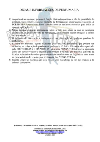 DICAS E INFORMAÇÕES DE PERFUMARIA 
1) A qualidade de qualquer produto é função básica da qualidade e não da quantidade de 
essência, logo compre essências somente de fornecedores qualificados e idôneos. A 
FORTINBRAS possui uma linha completa com as melhores essências para todos os 
tipos de aplicação. 
2) Nunca aplique essências diretamente sobre a pele, pois alem de não ter nenhuma 
justificativa do ponto de vista da perfumaria, ainda podem causar irritações e outros 
inconvenientes. 
3) O processo de maceração é indispensável na elaboração de qualquer produto de 
É PROIBIDO A REPRODUÇÃO TOTAL OU PARCIAL DESSA APOSTILA SEM O LOGOTIPO NOSSA-TERRA. 
FORTINBRAS COMERCIAL E INDUSTRIAL LTDA 
RUA VALDOMIRO ROVARON, 43 – JAGUARIUNA –SP 
WWW.NOSSATERRAARTESANATO.COM.BR 
FORTINBRAS@FORTINBRAS.COM.BR 
(19) 3867-4050 
perfumaria. 
4) Existem no mercado alguns fixadores para uso em perfumaria que podem ser 
utilizados na elaboração de produtos de perfumaria. O único porem testado e aprovado 
pela FORTINBRAS é o FIXADOR 451 da marca NOSSA TERRA, que se apresenta 
como um liquido viscoso e incolor, este produto é baseado em um novo conceito de 
fixador polimérico de ultima geração que não interfere com as fragrâncias nem altera 
as características do veiculo para perfumaria fina NOSSA TERRA. 
5) Guarde sempre as essências em local fresco, seco e ao abrigo da luz, das crianças e de 
animais domésticos. 
 