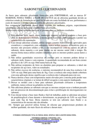 SABONETES GLICERINADOS 
As bases para sabonete glicerinado fornecidas pela FORTINBRAS, sob as marcas D’ 
MARINOS, NOSSA TERRA e FLOR DE CACTUS são de altíssima qualidade devido ao 
criterioso estudo de formulação no qual foi levado em conta facilidade de uso, performance e 
custo de maneira a atender todos os estilos de sabonetes glicerinados. 
Sua composição equilibrada possui óleos vegetais das melhores origens, especialmente 
selecionados para proporcionar a melhor base glicerinada. 
Abaixo estão alguns cuidados para que se possam obter os melhores resultados. 
1) Não adicione água, lauril, óleos, manteigas vegetais ou outros produtos a base pois 
alem de desbalancear a formula, a mesma pode ficar mole, esbranquiçada e perder sua 
característica de espumação. 
2) Caso deseje adicionar corantes, utilize sempre corantes hidrossolúveis aprovados para 
cosméticos e compatíveis com sabonetes, nunca utilize corantes alimentícios pois os 
mesmos não possuem solidez a luz, e são incompatíveis com os valores de pH do 
sabonete, desta maneira a cor pode mudar ou ate mesmo sumir com o tempo. Da 
mesma forma nunca utilize corantes industriais pois os mesmos podem causar danos a 
saúde. 
3) Não utilize quantidades excessivas de extratos pois os mesmos podem deixar o 
sabonete mole, branco e sem espuma. A quantidade recomendada de um bom extrato 
glicólico é de 1,0% ou seja 10ml numa barra de 1kg. 
4) Não utilizar recipientes de ferro ou alumínio para preparar os sabonetes, o ideal são 
recipientes de aço inox, vidro ou esmaltados. 
5) Não utilize excesso de essências, o máximo recomendável de uma boa essência é de 
3,0% ou seja 30ml para uma barra de 1kg. Caso a essência não esteja dando cobertura 
com uma aplicação destas significa que a essência não é adequada para este uso. 
6) Nunca derreta a base com temperaturas muito elevadas pois a mesma pode perder suas 
características originais e se tornar de difícil secagem e com aspecto inadequado. 
7) Deixar os moldes com a base para sabonete glicerinado esfriarem a temperatura 
ambiente, nunca colocar na geladeira ou freezer . 
8) Não adicionar plantas ao sabonete sem que as mesmas estejam secas e tenham passado 
por um processo de descontaminação para evitar a proliferação de microrganismos no 
sabonete. 
9) Caso deseje tornar a base mais fluida e fácil de trabalhar, pode-se adicionar um pouco 
de propilenoglicol a base durante o derretimento, na proporção de 5,0% ou seja 50ml 
para cada 1kg de base. Desta maneira se tem um sabonete mais fluido e as 
características do mesmo não são afetadas. 
10) Sempre que possível utiliza formas de silicone que proporcionam produtos de 
melhor qualidade, são mais fáceis de utilizar e duram mais. 
É PROIBIDO A REPRODUÇÃO TOTAL OU PARCIAL DESSA APOSTILA SEM O LOGOTIPO NOSSA-TERRA. 
FORTINBRAS COMERCIAL E INDUSTRIAL LTDA 
RUA VALDOMIRO ROVARON, 43 – JAGUARIUNA –SP 
WWW.NOSSATERRAARTESANATO.COM.BR 
FORTINBRAS@FORTINBRAS.COM.BR 
(19) 3867-4050 
 