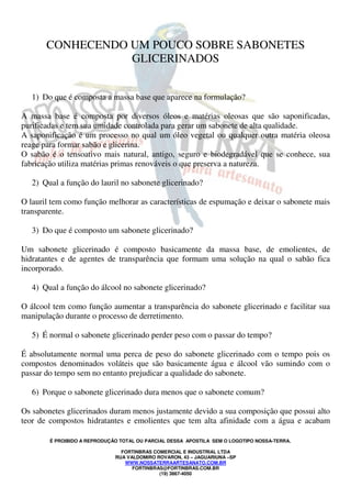 CONHECENDO UM POUCO SOBRE SABONETES 
GLICERINADOS 
1) Do que é composta a massa base que aparece na formulação? 
A massa base é composta por diversos óleos e matérias oleosas que são saponificadas, 
purificadas e tem sua umidade controlada para gerar um sabonete de alta qualidade. 
A saponificação é um processo no qual um óleo vegetal ou qualquer outra matéria oleosa 
reage para formar sabão e glicerina. 
O sabão é o tensoativo mais natural, antigo, seguro e biodegradável que se conhece, sua 
fabricação utiliza matérias primas renováveis o que preserva a natureza. 
2) Qual a função do lauril no sabonete glicerinado? 
O lauril tem como função melhorar as características de espumação e deixar o sabonete mais 
transparente. 
3) Do que é composto um sabonete glicerinado? 
Um sabonete glicerinado é composto basicamente da massa base, de emolientes, de 
hidratantes e de agentes de transparência que formam uma solução na qual o sabão fica 
incorporado. 
4) Qual a função do álcool no sabonete glicerinado? 
O álcool tem como função aumentar a transparência do sabonete glicerinado e facilitar sua 
manipulação durante o processo de derretimento. 
5) É normal o sabonete glicerinado perder peso com o passar do tempo? 
É absolutamente normal uma perca de peso do sabonete glicerinado com o tempo pois os 
compostos denominados voláteis que são basicamente água e álcool vão sumindo com o 
passar do tempo sem no entanto prejudicar a qualidade do sabonete. 
6) Porque o sabonete glicerinado dura menos que o sabonete comum? 
Os sabonetes glicerinados duram menos justamente devido a sua composição que possui alto 
teor de compostos hidratantes e emolientes que tem alta afinidade com a água e acabam 
É PROIBIDO A REPRODUÇÃO TOTAL OU PARCIAL DESSA APOSTILA SEM O LOGOTIPO NOSSA-TERRA. 
FORTINBRAS COMERCIAL E INDUSTRIAL LTDA 
RUA VALDOMIRO ROVARON, 43 – JAGUARIUNA –SP 
WWW.NOSSATERRAARTESANATO.COM.BR 
FORTINBRAS@FORTINBRAS.COM.BR 
(19) 3867-4050 
 