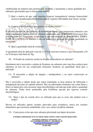 solubilizando de maneira mais pronunciada no banho, é justamente a maior qualidade dos 
sabonetes glicerinados que os fazem durar menos. 
7) Qual o motivo de que suar/ manchas brancas/ transparência/ misturar branco/edta/ 
sacarose/ propilenoglicol/dipropilenoglicol/ vegetais/ dificuldade tirar forma / acetato 
8) O que é o óleo de babaçu que aparece em alguns rótulos? 
É um óleo extraido de uma palmeira do nordeste do Brasil e que proporciona sabonetes com 
muita espumação e dureza, todos os sabonetes produzidos pela FORTINBRAS possuem óleo 
de babaçu em sua composição. A diferença é que nos sabonetes da linha NOSSA TERRA, 
FLOR DE CACTUS e D’Marinos o óleo de babaçu esta presente em grande quantidade na 
massa base. 
9) Qual a quantidade ideal de essências? 
A quantidade ideal de aplicação varia de 2 a 3% de uma boa essência o que corresponde a 20 
ou 30 ml para cada barra de 1kg. 
10) O fixador de essências auxilia na fixação das essências no sabonete? 
Geralmente não é necessário a adição de fixadores em sabonetes pois uma boa essência para 
sabonetes já tem em sua composição elementos fixadores na quantidade ideal para a 
aplicação. 
11) É necessária a adição de nipagin ( metilparabeno ) ou outro conservante ao 
É PROIBIDO A REPRODUÇÃO TOTAL OU PARCIAL DESSA APOSTILA SEM O LOGOTIPO NOSSA-TERRA. 
FORTINBRAS COMERCIAL E INDUSTRIAL LTDA 
RUA VALDOMIRO ROVARON, 43 – JAGUARIUNA –SP 
WWW.NOSSATERRAARTESANATO.COM.BR 
FORTINBRAS@FORTINBRAS.COM.BR 
(19) 3867-4050 
sabonete? 
Não é necessária a adição desde que sejam respeitadas as boas praticas de fabricação e 
manipulação descritas no capitulo anterior. Não ser adicionados elementos tais como frutas e 
flores in natura pois estes possuem carga microbiológica elevada que pode afetar a qualidade 
do sabonete. Todas bases produzidas pela Fortinbras passam por rigoroso controle 
microbiológico. 
12) Qual o tipo de corante deve ser utilizado para que as cores não mudem com o 
tempo? 
Devem ser utilizados apenas corantes aprovados para cosméticos, nunca use corantes 
alimentícios que tem baixa estabilidade a luz e aos valores de pH do sabonete. 
13) Como posso evitar que meu sabonete glicerinado sue depois de pronto. 
 