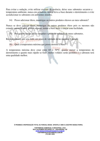 Para evitar a sudação, evite utilizar excesso de essência, deixe seus sabonetes secarem a 
temperatura ambiente, nunca em geladeira, nunca ferva a base durante o derretimento e evite 
acondicionar os sabonetes em ambientes úmidos. 
14) Posso adicionar óleos, manteigas ou outros produtos oleosos ao meu sabonete? 
Nunca se deve colocar óleos, manteigas ou outros produtos óleos pois os mesmos não 
estando saponificados, podem separar, tornar a base mole e rançar com facilidade. 
15) Por quanto tempo posso estipular o prazo de validade de meus sabonetes. 
Recomendamos que seja dado um prazo de validade de no máximo 6 meses. 
16) Qual a temperatura máxima que posso derreter a base? 
A temperatura máxima deve estar entre 65 e 70°C, quanto menor a temperatura de 
derretimento e quanto mais rápido se fizer, menos voláteis serão perdidos e o sabonete terá 
uma qualidade melhor. 
É PROIBIDO A REPRODUÇÃO TOTAL OU PARCIAL DESSA APOSTILA SEM O LOGOTIPO NOSSA-TERRA. 
FORTINBRAS COMERCIAL E INDUSTRIAL LTDA 
RUA VALDOMIRO ROVARON, 43 – JAGUARIUNA –SP 
WWW.NOSSATERRAARTESANATO.COM.BR 
FORTINBRAS@FORTINBRAS.COM.BR 
(19) 3867-4050 
