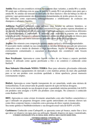 Amida: Para uso em cosméticos existem basicamente duas variantes, a amida 80 e a amida 
90 sendo que a diferença esta no grau de pureza. A amida 90 é um produto mais puro que a 
amida 80. As amidas são tensoativos derivados de óleos láuricos ( óleo de babaçu ou óleo de 
palmiste ) que quimicamente são denominadas dietanolamidas de ácidos graxos de coco. 
São utilizadas como espessantes, sobrengordurantes e solubilizantes de essências em 
shampoos e sabonetes líquidos. 
Anfótero: Também conhecido como anfótero coco betaína ou anfotero betaínico, se 
apresenta como liquido amarelado de odor característico e que produz espuma abundante ao 
ser agitado. Dependendo do pH do meio onde é utilizado apresenta características diferentes 
de condicionamento e espumação. É utilizado para aumentar a espuma em sistemas 
tensoativos como shampoos e sabonetes líquidos e promover limpeza suave em tônicos para 
pele. Em conjunto com outros tensoativos apresenta ótimo poder de espessamento. 
Argilas: São minerais com composição química muito variável e diferentes propriedades. 
É necessário muito cuidado na sua compra pois as mesmas devem ter passado por processos 
adequados com o intuito de diminuir a carga microbiana. Argilas ao natural são produtos 
extremamente contaminados e causariam a degradação dos cosméticos onde fossem 
empregadas. 
Base Perolizante: Apresenta-se como liquido viscoso de cor branca e aspecto perolado 
intenso. É utilizado como agente perolizante a frio e no comércio é conhecido como 
Surfax®. 
Base Sabonete Glicerinado NOSSA TERRA: Base para sabonetes glicerinados elaborada 
com os melhores equipamentos do mercado e com matérias primas da mais alta qualidade 
para se ter um produto com excelente qualidade e ótima aparência, possui manuseio 
extremamente simples. 
Biofort: Apresenta-se como liquido transparente de cor amarelada, sendo uma mistura de 
isotiazolinonas. É um conservante de grande espectro de ação em baixas dosagens. 
Deve-se ter muita atenção na sua dosagem já que a quantidade máxima permitida é de 0,05% 
em produtos sem enxágüe e 0,10% em produtos com enxágüe. No comercio é conhecido 
como Kathon CG®. 
BHT: Apresenta-se como cristais levemente amarelados com odor fenólico característico e 
que é utilizado em pequenas dosagens como agente antioxidante em sistemas oleosos tais 
como óleos corporais batons e emulsões com a presença de óleos vegetais insaturados. 
Seu nome químico é butilhidroxitolueno e sua dosagem usual varia de 0,05% a 0,10%. 
Carbômero: Conhecido como Carbopol®, se apresenta como pó branco, muito fino e leve 
que deve ser disperso em água para sua utilização. Quando disperso em água e neutralizado, 
É PROIBIDO A REPRODUÇÃO TOTAL OU PARCIAL DESSA APOSTILA SEM O LOGOTIPO NOSSA-TERRA. 
FORTINBRAS COMERCIAL E INDUSTRIAL LTDA 
RUA VALDOMIRO ROVARON, 43 – JAGUARIUNA –SP 
WWW.NOSSATERRAARTESANATO.COM.BR 
FORTINBRAS@FORTINBRAS.COM.BR 
(19) 3867-4050 
 