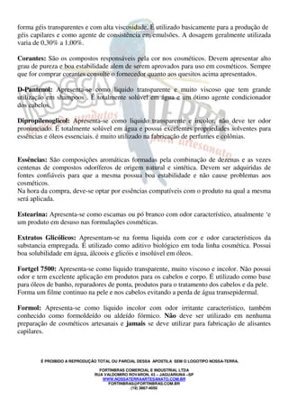 forma géis transparentes e com alta viscosidade. É utilizado basicamente para a produção de 
géis capilares e como agente de consistência em emulsões. A dosagem geralmente utilizada 
varia de 0,30% a 1,00%. 
Corantes: São os compostos responsáveis pela cor nos cosméticos. Devem apresentar alto 
grau de pureza e boa estabilidade alem de serem aprovados para uso em cosméticos. Sempre 
que for comprar corantes consulte o fornecedor quanto aos quesitos acima apresentados. 
D-Pantenol: Apresenta-se como liquido transparente e muito viscoso que tem grande 
utilização em shampoos . É totalmente solúvel em água e um ótimo agente condicionador 
dos cabelos. 
Dipropilenoglicol: Apresenta-se como liquido transparente e incolor, não deve ter odor 
pronunciado. É totalmente solúvel em água e possui excelentes propriedades solventes para 
essências e óleos essenciais. é muito utilizado na fabricação de perfumes e colônias. 
Essências: São composições aromáticas formadas pela combinação de dezenas e as vezes 
centenas de compostos odoríferos de origem natural e sintética. Devem ser adquiridas de 
fontes confiáveis para que a mesma possua boa estabilidade e não cause problemas aos 
cosméticos. 
Na hora da compra, deve-se optar por essências compatíveis com o produto na qual a mesma 
será aplicada. 
Estearina: Apresenta-se como escamas ou pó branco com odor característico, atualmente ‘e 
um produto em desuso nas formulações cosméticas. 
Extratos Glicólicos: Apresentam-se na forma liquida com cor e odor característicos da 
substancia empregada. É utilizado como aditivo biológico em toda linha cosmética. Possui 
boa solubilidade em água, álcoois e glicóis e insolúvel em óleos. 
Fortgel 7500: Apresenta-se como liquido transparente, muito viscoso e incolor. Não possui 
odor e tem excelente aplicação em produtos para os cabelos e corpo. É utilizado como base 
para óleos de banho, reparadores de ponta, produtos para o tratamento dos cabelos e da pele. 
Forma um filme continuo na pele e nos cabelos evitando a perda de água transepidermal. 
Formol: Apresenta-se como liquido incolor com odor irritante característico, também 
conhecido como formoldeído ou aldeído fórmico. Não deve ser utilizado em nenhuma 
preparação de cosméticos artesanais e jamais se deve utilizar para fabricação de alisantes 
capilares. 
É PROIBIDO A REPRODUÇÃO TOTAL OU PARCIAL DESSA APOSTILA SEM O LOGOTIPO NOSSA-TERRA. 
FORTINBRAS COMERCIAL E INDUSTRIAL LTDA 
RUA VALDOMIRO ROVARON, 43 – JAGUARIUNA –SP 
WWW.NOSSATERRAARTESANATO.COM.BR 
FORTINBRAS@FORTINBRAS.COM.BR 
(19) 3867-4050 
 