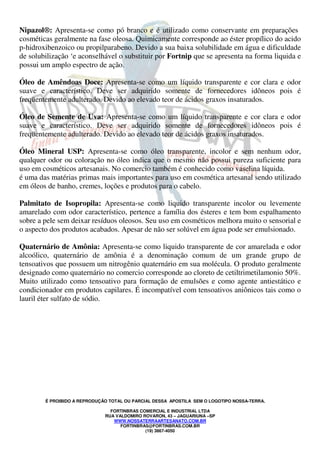 Nipazol®: Apresenta-se como pó branco e é utilizado como conservante em preparações 
cosméticas geralmente na fase oleosa. Quimicamente corresponde ao éster propílico do acido 
p-hidroxibenzoico ou propilparabeno. Devido a sua baixa solubilidade em água e dificuldade 
de solubilização ‘e aconselhável o substituir por Fortnip que se apresenta na forma liquida e 
possui um amplo espectro de ação. 
Óleo de Amêndoas Doce: Apresenta-se como um líquido transparente e cor clara e odor 
suave e característico. Deve ser adquirido somente de fornecedores idôneos pois é 
freqüentemente adulterado. Devido ao elevado teor de ácidos graxos insaturados. 
Óleo de Semente de Uva: Apresenta-se como um líquido transparente e cor clara e odor 
suave e característico. Deve ser adquirido somente de fornecedores idôneos pois é 
freqüentemente adulterado. Devido ao elevado teor de ácidos graxos insaturados. 
Óleo Mineral USP: Apresenta-se como óleo transparente, incolor e sem nenhum odor, 
qualquer odor ou coloração no óleo indica que o mesmo não possui pureza suficiente para 
uso em cosméticos artesanais. No comercio também é conhecido como vaselina líquida. 
é uma das matérias primas mais importantes para uso em cosmética artesanal sendo utilizado 
em óleos de banho, cremes, loções e produtos para o cabelo. 
Palmitato de Isopropila: Apresenta-se como liquido transparente incolor ou levemente 
amarelado com odor característico, pertence a família dos ésteres e tem bom espalhamento 
sobre a pele sem deixar resíduos oleosos. Seu uso em cosméticos melhora muito o sensorial e 
o aspecto dos produtos acabados. Apesar de não ser solúvel em água pode ser emulsionado. 
Quaternário de Amônia: Apresenta-se como liquido transparente de cor amarelada e odor 
alcoólico, quaternário de amônia é a denominação comum de um grande grupo de 
tensoativos que possuem um nitrogênio quaternário em sua molécula. O produto geralmente 
designado como quaternário no comercio corresponde ao cloreto de cetiltrimetilamonio 50%. 
Muito utilizado como tensoativo para formação de emulsões e como agente antiestático e 
condicionador em produtos capilares. É incompatível com tensoativos aniônicos tais como o 
lauril éter sulfato de sódio. 
É PROIBIDO A REPRODUÇÃO TOTAL OU PARCIAL DESSA APOSTILA SEM O LOGOTIPO NOSSA-TERRA. 
FORTINBRAS COMERCIAL E INDUSTRIAL LTDA 
RUA VALDOMIRO ROVARON, 43 – JAGUARIUNA –SP 
WWW.NOSSATERRAARTESANATO.COM.BR 
FORTINBRAS@FORTINBRAS.COM.BR 
(19) 3867-4050 
 
