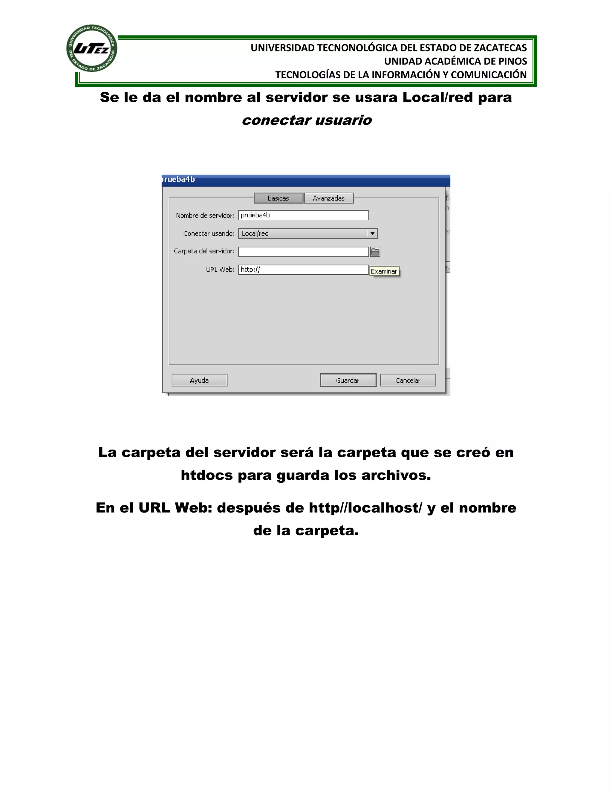 UNIVERSIDAD TECNONOLÓGICA DEL ESTADO DE ZACATECAS
UNIDAD ACADÉMICA DE PINOS
TECNOLOGÍAS DE LA INFORMACIÓN Y COMUNICACIÓN

Se le da el nombre al servidor se usara Local/red para

conectar usuario

La carpeta del servidor será la carpeta que se creó en
htdocs para guarda los archivos.
En el URL Web: después de http//localhost/ y el nombre
de la carpeta.

 
