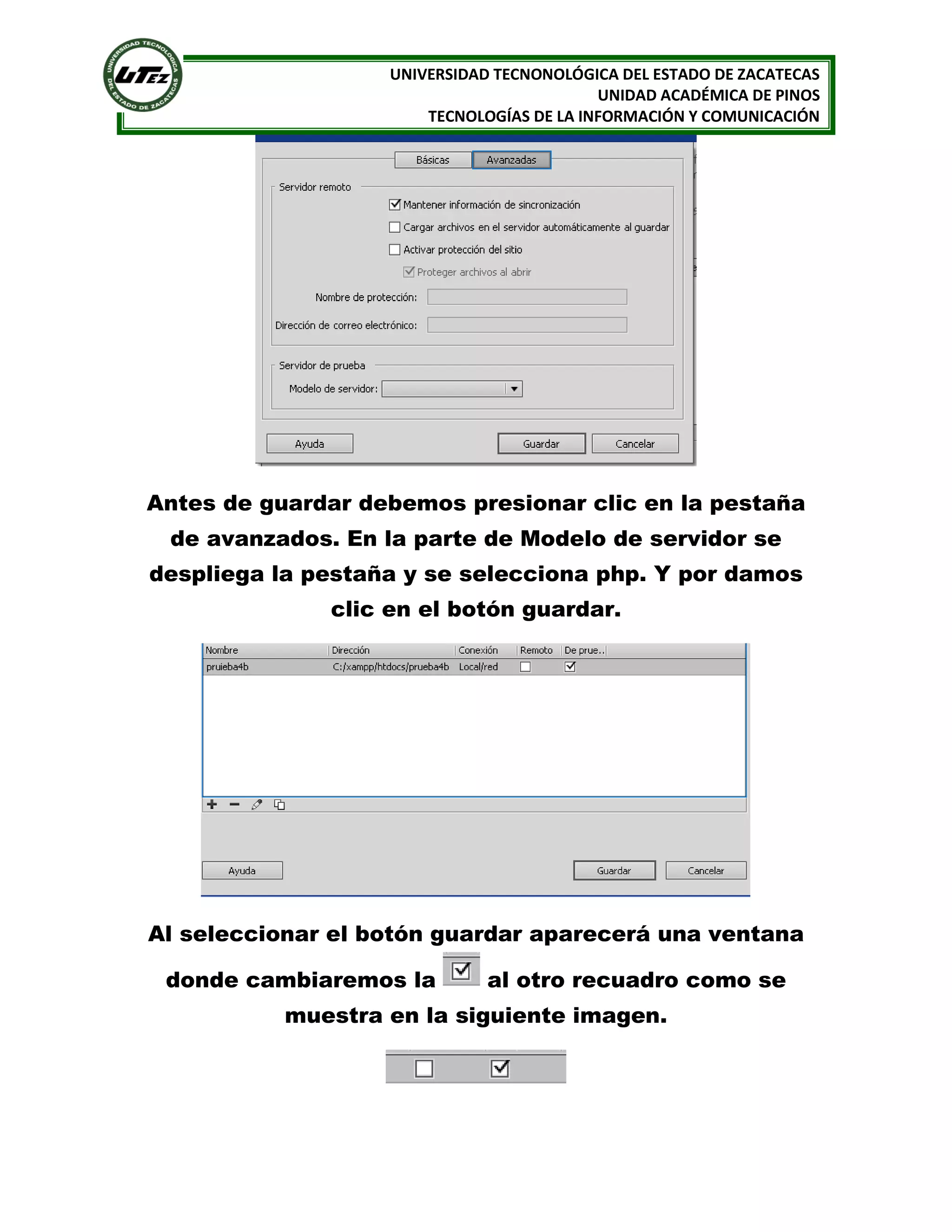 UNIVERSIDAD TECNONOLÓGICA DEL ESTADO DE ZACATECAS
UNIDAD ACADÉMICA DE PINOS
TECNOLOGÍAS DE LA INFORMACIÓN Y COMUNICACIÓN

Antes de guardar debemos presionar clic en la pestaña
de avanzados. En la parte de Modelo de servidor se
despliega la pestaña y se selecciona php. Y por damos
clic en el botón guardar.

Al seleccionar el botón guardar aparecerá una ventana
donde cambiaremos la

al otro recuadro como se

muestra en la siguiente imagen.

 