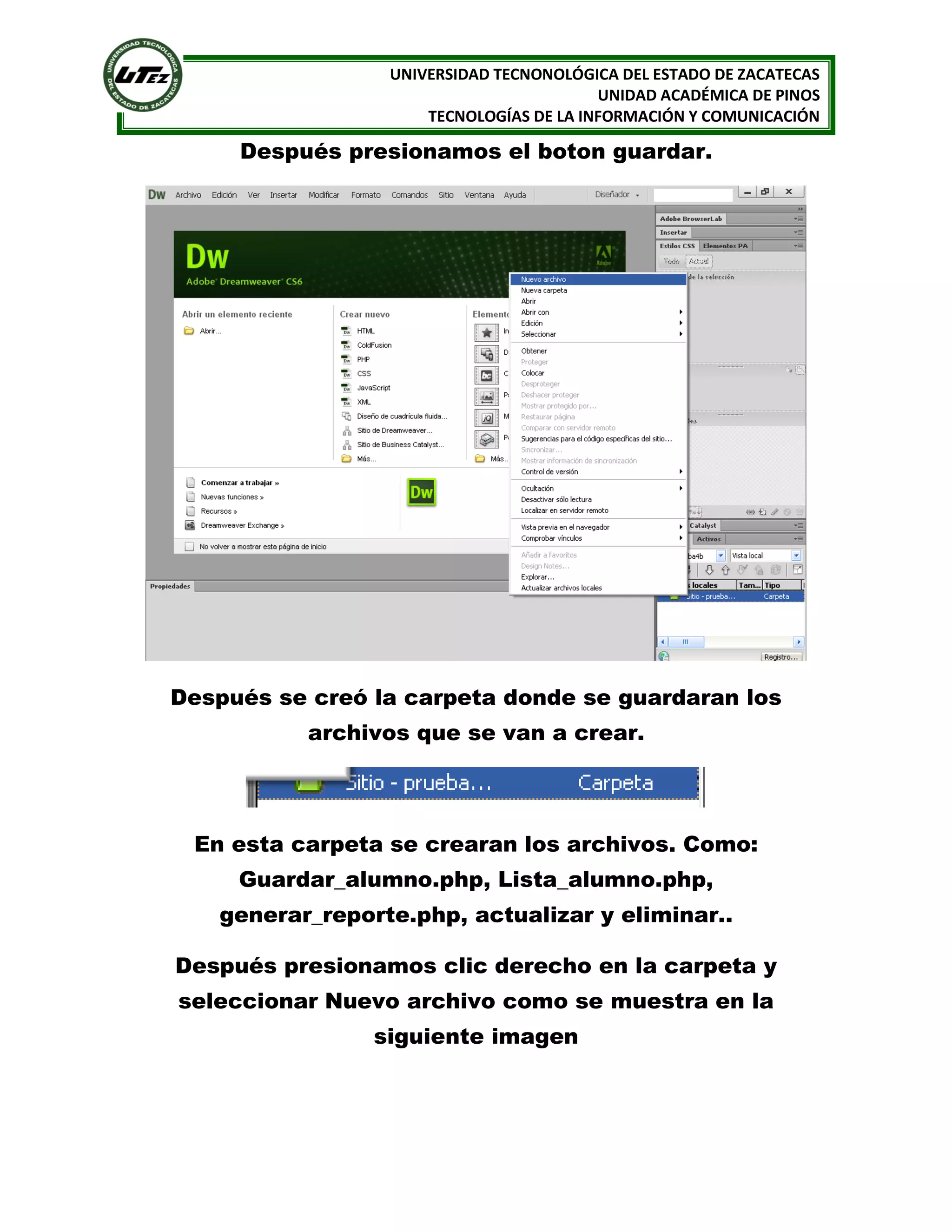 UNIVERSIDAD TECNONOLÓGICA DEL ESTADO DE ZACATECAS
UNIDAD ACADÉMICA DE PINOS
TECNOLOGÍAS DE LA INFORMACIÓN Y COMUNICACIÓN

Después presionamos el boton guardar.

Después se creó la carpeta donde se guardaran los
archivos que se van a crear.

En esta carpeta se crearan los archivos. Como:
Guardar_alumno.php, Lista_alumno.php,
generar_reporte.php, actualizar y eliminar..
Después presionamos clic derecho en la carpeta y
seleccionar Nuevo archivo como se muestra en la
siguiente imagen

 