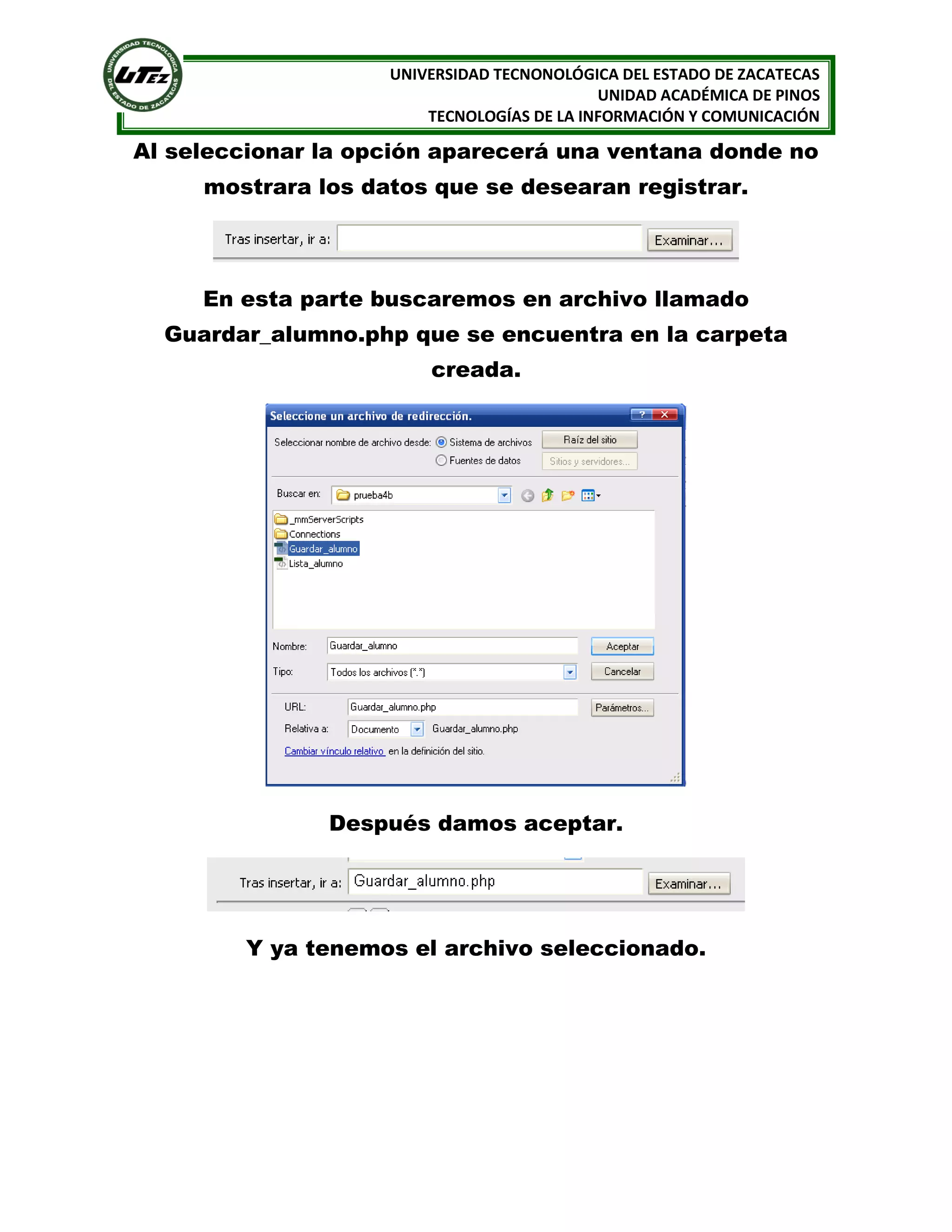 UNIVERSIDAD TECNONOLÓGICA DEL ESTADO DE ZACATECAS
UNIDAD ACADÉMICA DE PINOS
TECNOLOGÍAS DE LA INFORMACIÓN Y COMUNICACIÓN

Al seleccionar la opción aparecerá una ventana donde no
mostrara los datos que se desearan registrar.

En esta parte buscaremos en archivo llamado
Guardar_alumno.php que se encuentra en la carpeta
creada.

Después damos aceptar.

Y ya tenemos el archivo seleccionado.

 