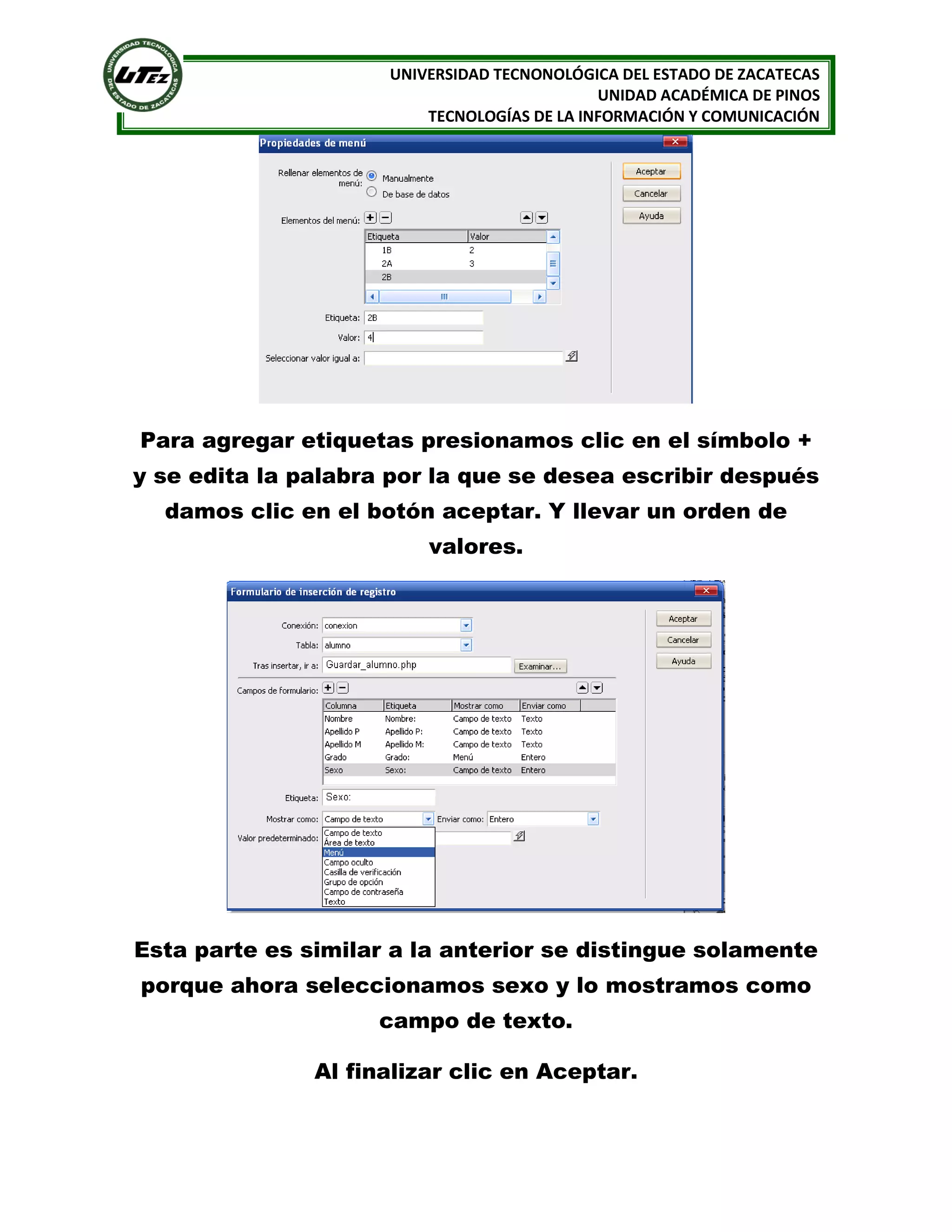 UNIVERSIDAD TECNONOLÓGICA DEL ESTADO DE ZACATECAS
UNIDAD ACADÉMICA DE PINOS
TECNOLOGÍAS DE LA INFORMACIÓN Y COMUNICACIÓN

Para agregar etiquetas presionamos clic en el símbolo +
y se edita la palabra por la que se desea escribir después
damos clic en el botón aceptar. Y llevar un orden de
valores.

Esta parte es similar a la anterior se distingue solamente
porque ahora seleccionamos sexo y lo mostramos como
campo de texto.
Al finalizar clic en Aceptar.

 