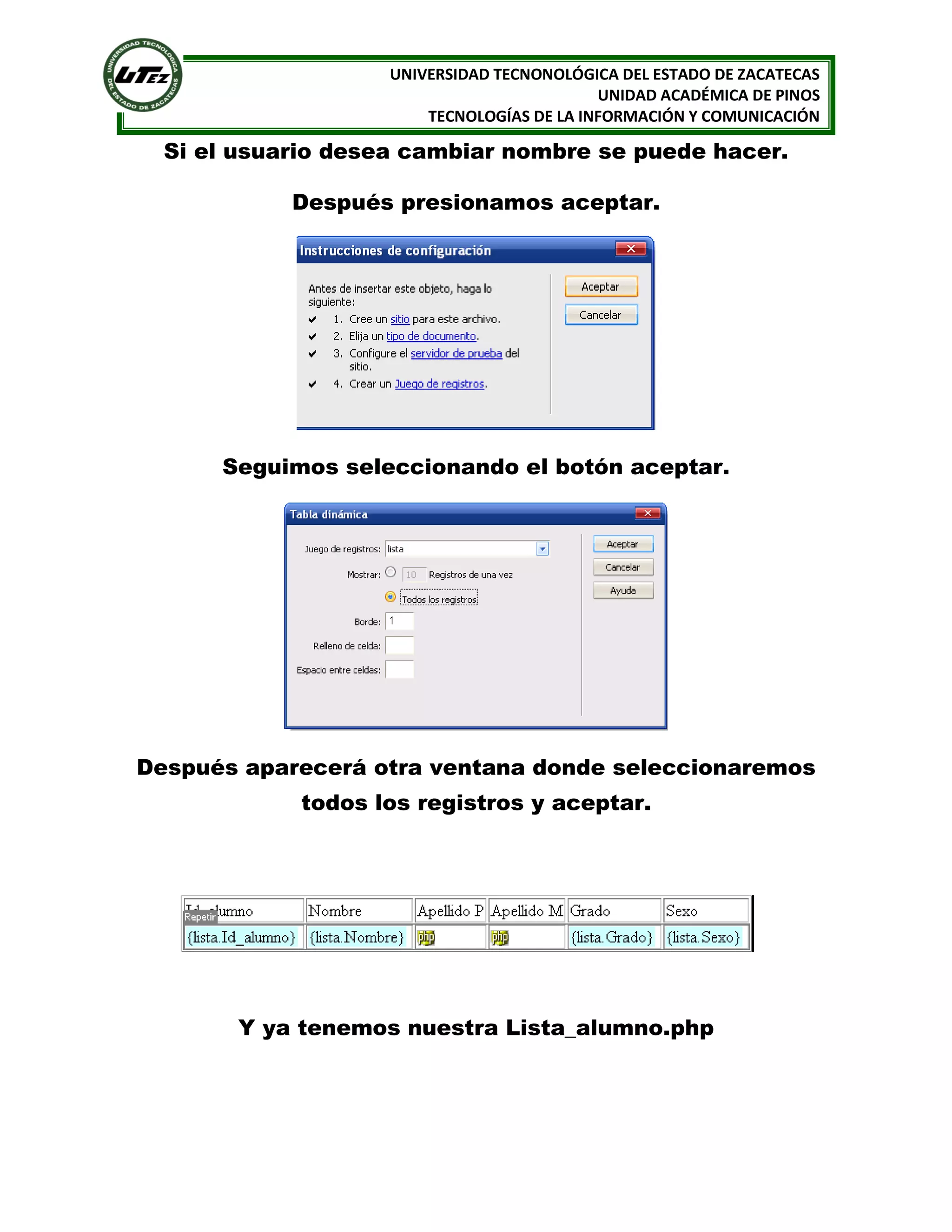 UNIVERSIDAD TECNONOLÓGICA DEL ESTADO DE ZACATECAS
UNIDAD ACADÉMICA DE PINOS
TECNOLOGÍAS DE LA INFORMACIÓN Y COMUNICACIÓN

Si el usuario desea cambiar nombre se puede hacer.
Después presionamos aceptar.

Seguimos seleccionando el botón aceptar.

Después aparecerá otra ventana donde seleccionaremos
todos los registros y aceptar.

Y ya tenemos nuestra Lista_alumno.php

 