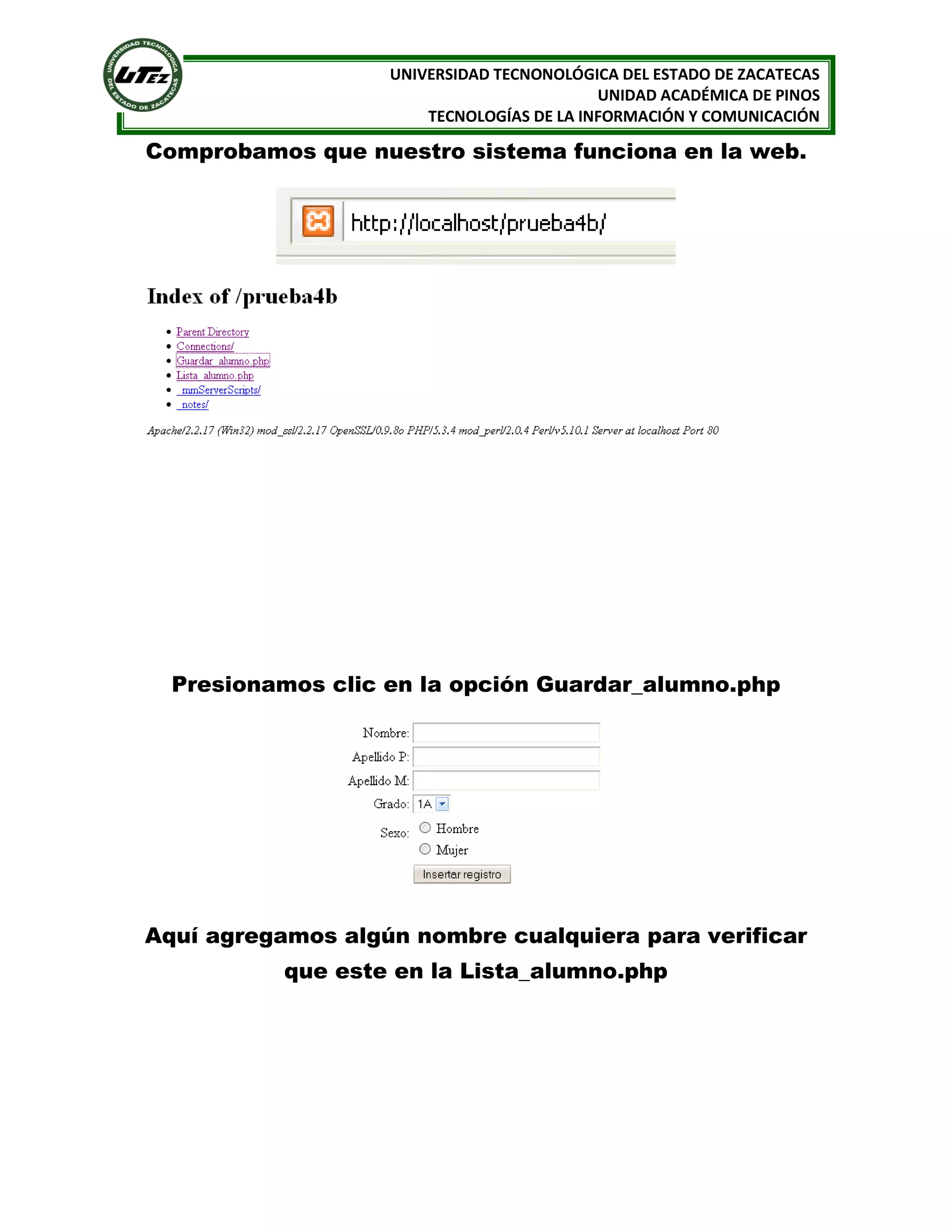 UNIVERSIDAD TECNONOLÓGICA DEL ESTADO DE ZACATECAS
UNIDAD ACADÉMICA DE PINOS
TECNOLOGÍAS DE LA INFORMACIÓN Y COMUNICACIÓN

Comprobamos que nuestro sistema funciona en la web.

Presionamos clic en la opción Guardar_alumno.php

Aquí agregamos algún nombre cualquiera para verificar
que este en la Lista_alumno.php

 
