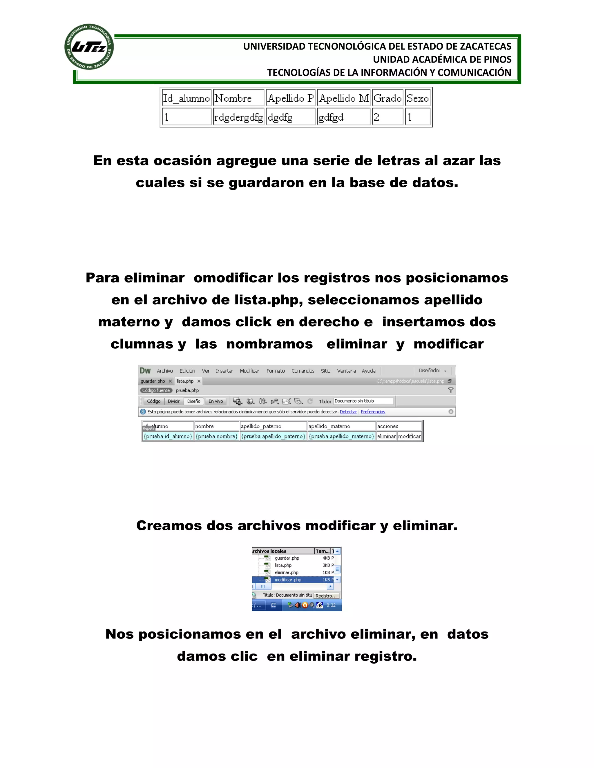 UNIVERSIDAD TECNONOLÓGICA DEL ESTADO DE ZACATECAS
UNIDAD ACADÉMICA DE PINOS
TECNOLOGÍAS DE LA INFORMACIÓN Y COMUNICACIÓN

En esta ocasión agregue una serie de letras al azar las
cuales si se guardaron en la base de datos.

Para eliminar omodificar los registros nos posicionamos
en el archivo de lista.php, seleccionamos apellido
materno y damos click en derecho e insertamos dos
clumnas y las nombramos eliminar y modificar

Creamos dos archivos modificar y eliminar.

Nos posicionamos en el archivo eliminar, en datos
damos clic en eliminar registro.

 