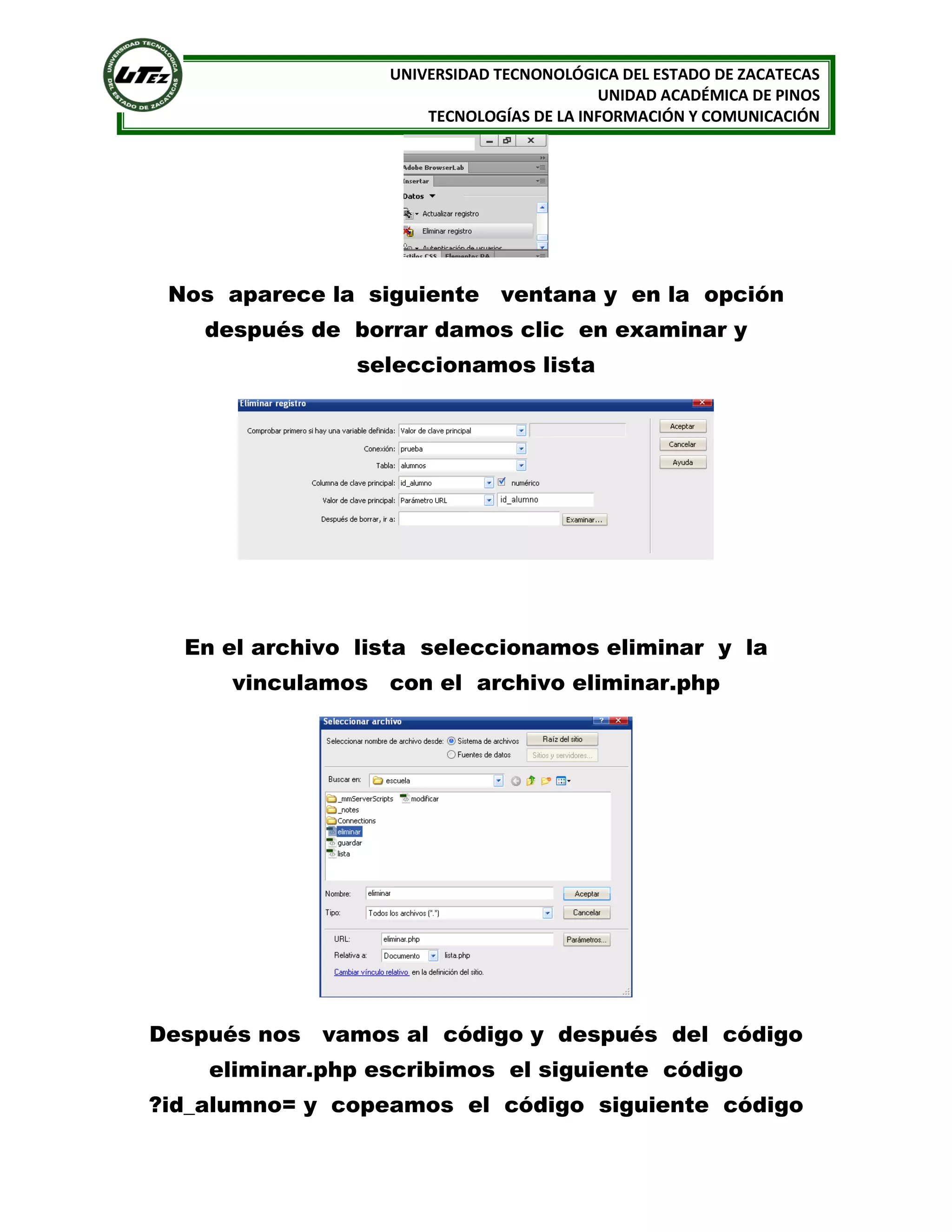 UNIVERSIDAD TECNONOLÓGICA DEL ESTADO DE ZACATECAS
UNIDAD ACADÉMICA DE PINOS
TECNOLOGÍAS DE LA INFORMACIÓN Y COMUNICACIÓN

Nos aparece la siguiente ventana y en la opción
después de borrar damos clic en examinar y
seleccionamos lista

En el archivo lista seleccionamos eliminar y la
vinculamos con el archivo eliminar.php

Después nos vamos al código y después del código
eliminar.php escribimos el siguiente código
?id_alumno= y copeamos el código siguiente código

 