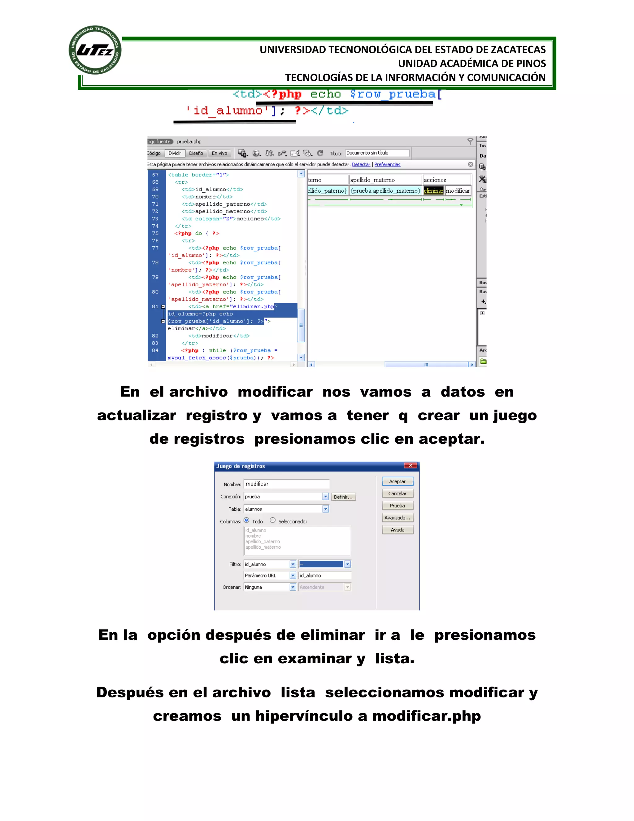 UNIVERSIDAD TECNONOLÓGICA DEL ESTADO DE ZACATECAS
UNIDAD ACADÉMICA DE PINOS
TECNOLOGÍAS DE LA INFORMACIÓN Y COMUNICACIÓN

En el archivo modificar nos vamos a datos en
actualizar registro y vamos a tener q crear un juego
de registros presionamos clic en aceptar.

En la opción después de eliminar ir a le presionamos
clic en examinar y lista.
Después en el archivo lista seleccionamos modificar y
creamos un hipervínculo a modificar.php

 