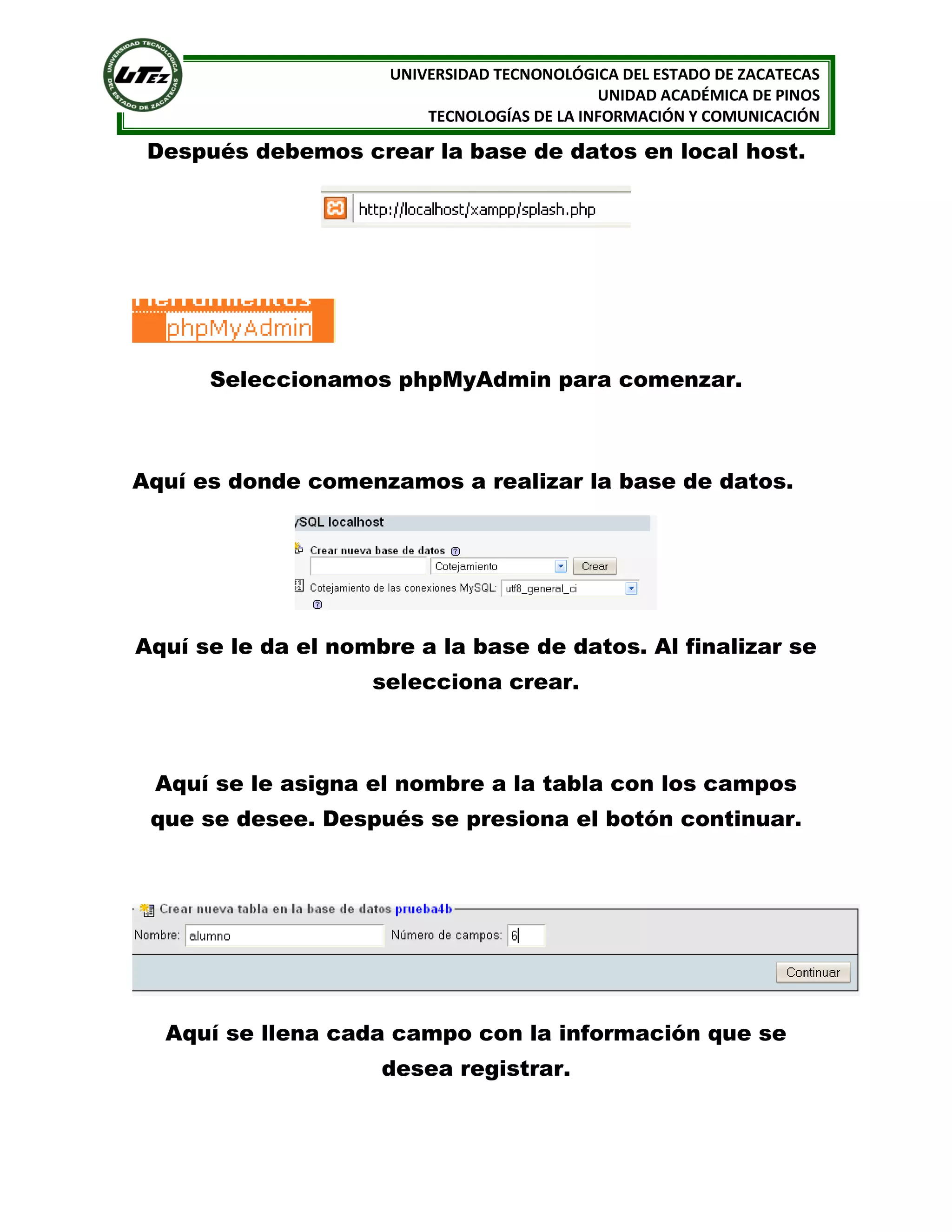 UNIVERSIDAD TECNONOLÓGICA DEL ESTADO DE ZACATECAS
UNIDAD ACADÉMICA DE PINOS
TECNOLOGÍAS DE LA INFORMACIÓN Y COMUNICACIÓN

Después debemos crear la base de datos en local host.

Seleccionamos phpMyAdmin para comenzar.

Aquí es donde comenzamos a realizar la base de datos.

Aquí se le da el nombre a la base de datos. Al finalizar se
selecciona crear.

Aquí se le asigna el nombre a la tabla con los campos
que se desee. Después se presiona el botón continuar.

Aquí se llena cada campo con la información que se
desea registrar.

 