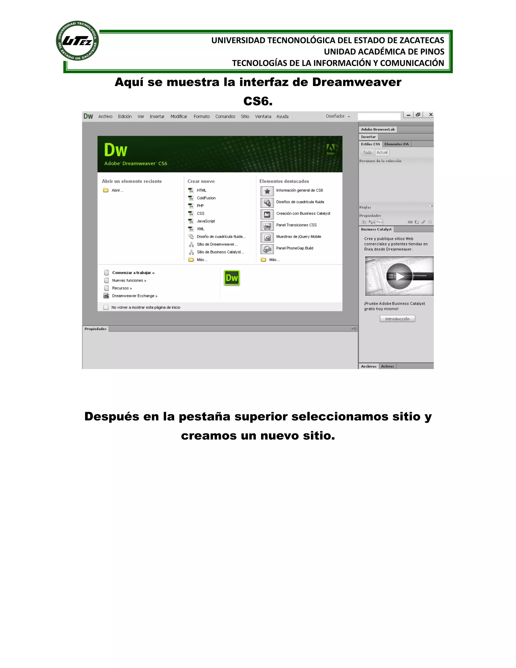UNIVERSIDAD TECNONOLÓGICA DEL ESTADO DE ZACATECAS
UNIDAD ACADÉMICA DE PINOS
TECNOLOGÍAS DE LA INFORMACIÓN Y COMUNICACIÓN

Aquí se muestra la interfaz de Dreamweaver
CS6.

Después en la pestaña superior seleccionamos sitio y
creamos un nuevo sitio.

 
