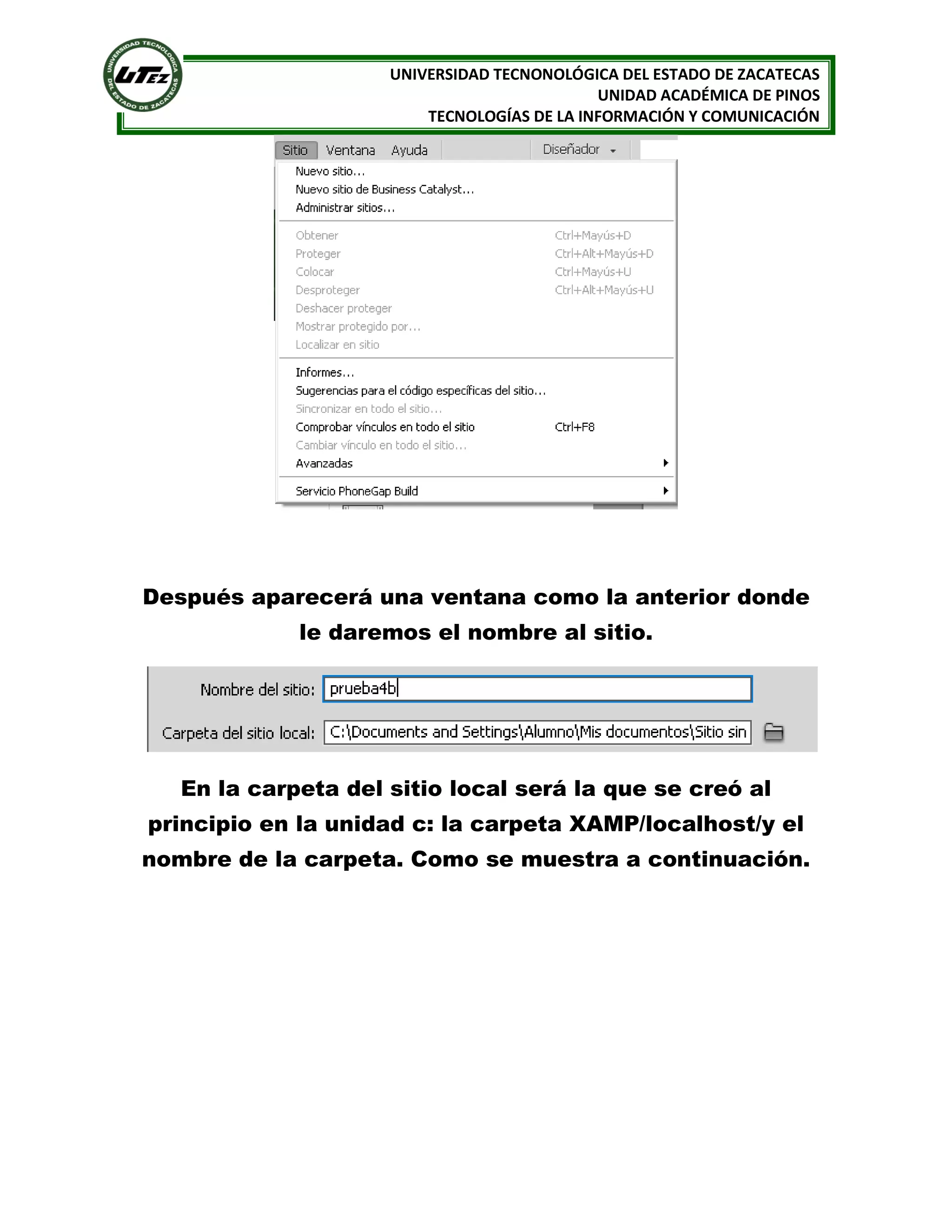 UNIVERSIDAD TECNONOLÓGICA DEL ESTADO DE ZACATECAS
UNIDAD ACADÉMICA DE PINOS
TECNOLOGÍAS DE LA INFORMACIÓN Y COMUNICACIÓN

Después aparecerá una ventana como la anterior donde
le daremos el nombre al sitio.

En la carpeta del sitio local será la que se creó al
principio en la unidad c: la carpeta XAMP/localhost/y el
nombre de la carpeta. Como se muestra a continuación.

 
