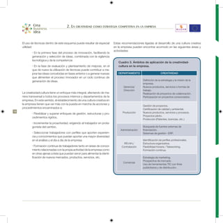 2. La creatividad como estrategia competitiva en la empresa


     El uso de técnicas dentro de este esquema puede resultar de especial         Estas recomendaciones ligadas al desarrollo de una cultura creativa
     utilidad:                                                                    en la empresa pueden encontrar acomodo en las siguientes áreas y
                                                                                  actividades:
             • En la primera fase del proceso de innovación, facilitando la
             generación y selección de ideas, combinada con la vigilancia
             tecnológica y de la competencia
                                                                                     Cuadro 3. Ámbitos de aplicación de la creatividad-
             • En la fase de evaluación y planteamiento de mejoras, en el            cultura en la empresa.
             que de nuevo la utilización de técnicas puede contribuir a me-
             jorar las ideas concebidas en fases anterior o a generar nuevas         DEPARTAMENTO                       CREATIVIDAD
             que alimenten el proceso innovador en un ciclo continuo de
             generación de ideas.                                                                       Definición de la estrategia y la misión de la
                                                                                                        empresa.
                                                                                         Gerencia/      Nuevos productos, servicios o formas de
                                                                                         Dirección      trabajo.
     La creatividad-cultura tiene un enfoque más integral, afectando de ma-                             Realización de proyectos de colaboración.
     nera transversal a todos los procesos internos y departamentos de la                               Participación en proyectos consorciados.
     empresa. En este sentido, el establecimiento de una cultura creativa en
     la empresa tienen que ver más con la puesta en marcha de acciones y
                                                                                                        Gestión de proyectos.
     procedimientos encaminados a:                                                                      Certificación de calidad y ambiental.
18                                                                                      Producción      Nuevos productos, servicios y procesos.
             • Flexibilizar y superar enfoques de gestión, estructuras y pro-
                                                                                                        Proyectos piloto.
             cedimientos rígidos,
                                                                                                        Protección (Patentes, licencias, etc.)
             • Incrementar la proactividad, erigiendo al trabajador en prota-
             gonista del cambio,                                                                        Búsqueda de fuentes externas de
                                                                                       Administración   financiación.
             • Seleccionar trabajadores con perfiles que aporten experien-                              Sistemas de gestión - ERP.
             cia y conocimientos que puedan aportar una mayor diversidad
             en el análisis y el día a día de la empresa.                                               Identificación de perfiles profesionales.
                                                                                         RR.HH./        Estructura organizativa.
             • Formación continua de trabajadores tanto en áreas de conoci-             Contratación    Flexibilidad horaria / Teleworking.
             miento relacionadas con la propia actividad de la empresa como                             Formación continua.
             en otras ajenas a ésta que puedan servir para alimentar la identi-
             ficación de nuevos mercados, productos, servicios, etc.                                    Estrategia de marketing.
                                                                                                        Prospectiva de mercado.
                                                                                         Comercial
                                                                                                        Uso de herramientas TIC con fines
                                                                                                        publicitarios y de distribución.
 