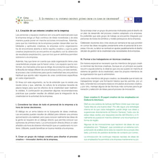 3. La persona y su entorno creativo: ¿cómo crear un clima de creatividad?


     3.3. Creación de un entorno creativo en la empresa                           Se aconseja crear un grupo de personas motivadas para el diseño de
                                                                                  un plan de desarrollo del proceso creativo adaptado a la empresa.
     Las personas y equipos creativos son una parte esencial para que             Es preferible que este grupo de trabajo se encuentre integrado por
     la empresa tenga un flujo continuo de ideas novedosas y de esta              personas de todos los ámbitos y niveles jerárquicos de la empresa.
     manera pueda poner en marcha acciones innovadoras. Además,
     para que los miembros de la empresa puedan desarrollar sus ha-               Celebrarán reuniones dos o tres veces por semana en las que pondrán
     bilidades y aptitudes creativas, la empresa como organización                en común las ideas recogidas previamente entre el personal de la em-
     ha de encontrarse abierta a dicho espíritu creativo y que la parte           presa. A la vez, su labor se centrará en ajustar paulatinamente el diseño
     creativa (exploración) se encuentre en equilibrio con la obtención           del plan de gestión de la creatividad a las necesidades de la empresa.
     de resultados (explotación), que son los que en definitiva permiten
     sobrevivir a la empresa.
                                                                                  III. Formar a los trabajadores en técnicas creativas.
     Además, hay que tener en cuenta que cada organización tiene unas
     características propias que la hacen única. Los equipos que la con-          De manera especial es necesario que los miembros del grupo creati-
     forman, los mercados a los que se dirige, los productos que fabrica y        vo dominen las técnicas creativas. Aunque en un principio se puede
     la filosofía de trabajo difieren de una empresa a otra y, en este sentido,   recurrir a ayuda externa, lo ideal es que una vez puesto en marcha el
     el proceso y las condiciones para que la creatividad sea una práctica        sistema de gestión de la creatividad, sean los propios miembros de
     habitual que aporte valor requiere de unas condiciones específicas           la organización los que lo administren.

24   en cada organización.                                                        Junto a los miembros del grupo creativo, es deseable que el resto de
                                                                                  trabajadores tengan una formación básica que les permita, por un
     En línea con este argumento, se ha de entender que no existe una
                                                                                  lado, entender los conceptos básicos vinculados al proceso creativo,
     receta única y que, además, la cultura de la empresa necesita de
                                                                                  y por otro, manejar alguna de las técnicas más comunes para la ge-
     plazos largos para que los efectos de la creatividad sean realmen-
                                                                                  neración y selección de ideas para el proceso de innovación.
     te visibles. A continuación se presentan algunas recomendaciones
     prácticas que pueden resultar de utilidad para la integración de la
     creatividad en la actividad de la empresa.                                       Caso creativo 6. El papel creativo de los empleados en
                                                                                      Dollond & Aitchison.

     I. Considerar las ideas de todo el personal de la empresa a la                   D&A es una cadena de ópticas del Reino Unido que cree que
     hora de tomar decisiones.                                                        “cada idea es una buena idea”. Por ello sigue una estrategia
                                                                                      interna en la que cada trabajador puede dirigir sus ideas y
     El diálogo es un arma básica en la búsqueda de ideas creativas.                  sugerencias directamente al Director General. Cada una de
     Las encuestas pueden resultar de utilidad para obtener una primera               estas ideas recibe una respuesta escrita del Director y si fi-
     aproximación a la realidad, pero para conocer realmente las ideas de             nalmente es puesta en marcha obtienen una recompensa en
     la gente se requiere de un diálogo directo que permita conocer sus               forma de regalo.
     opiniones de primera mano. La comunicación directa ofrece un valor
     añadido a la hora de obtener información que un cuestionario no con-             Algunas de las innovaciones que nacieron de ideas de sus
     tiene. Utilizarla, puede beneficiar en buena medida a la empresa.                empleados son: “Styleyes”, que consiste en un sistema com-
                                                                                      puterizado de análisis de la vista; la creación de su propio sitio
                                                                                      web; y el envío de pedidos de lentes de contacto por correo.
     II. Crear un grupo de trabajo creativo para diseñar el proceso                   La introducción de continuas mejoras nacidas de ideas de
     creativo – innovador dentro de la empresa.                                       sus empleados ha permitido a la empresa mantenerse su po-
 