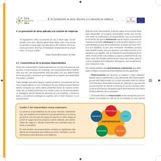 4. La generación de ideas aplicada a la creación de empresas


4. La generación de ideas aplicada a la creación de empresas              Además de la más evidente, la de ser capaz de encontrar ideas
                                                                          para desarrollar un proyecto empresarial, existe una vincula-
                                                                          ción entre la creatividad y el emprendedor que se encuentra
    “El ingrediente crítico es levantar el culo y hacer algo. Es tan      en el hecho de que la motivación que le mueve a ponerse en
    simple como eso. Mucha gente tiene ideas, pero muy pocas              marcha es también intrínseca. En este sentido destaca como
    se deciden a hacer algo con ellas ahora. No mañana. No la se-         característica propia del emprendedor el deseo de hacer fren-
    mana que viene. Sino hoy. El verdadero emprendedor es el que          te a sus desafíos, no por una motivación monetaria, aunque
    hace, no el que sueña.”                                               ésta también exista, sino por alcanzar una meta concreta o en-
                                                                          frentarse a un desafío. Así, la motivación emprendedora es en
                                 Nolan Bushnell fundador de Atari         cierto modo similar a la creativa ya que el cumplimiento de una
                                                                          tarea nace del impulso personal por hacer las cosas, para lo
                                                                          cual se requiere de la utilización del ingenio, que es asimismo,
4.1. Características de la persona emprendedora                           una motivación más.
El término emprendedor tradicionalmente se vincula a la persona que       De manera sintética, las características y elementos que distin-
da inicio a una empresa. Sin embargo, ser emprendedor lleva implícito     guen e integra una persona emprendedora son los siguientes:
más que eso, ser emprendedor está asociado con una determinada
forma de pensar y de actuar que requiere de un espíritu principalmente        •	 Determinación por alcanzar un objetivo o logro deseado.
innovador y creativo.                                                         Quizás sea la característica más diferencial del emprendedor,
                                                                              ya que está relacionada con la idea expuesta sobre la motiva-    29
Cabe señalar que estos rasgos cuando se dan en una persona de ma-             ción intrínseca. Esta determinación es, además, lo que permite
nera independiente no son indicativos de una actitud emprendedora             que el individuo se decida a ponerse en acción aunque carez-
siendo necesario por tanto estén presentes todos de manera combi-             ca de la información necesaria que le permita tener una mayor
nada. Así, un artista puede ser muy creativo, pero no ser emprendedor;        certeza del éxito de su empresa.
un trabajador ejercer tareas de gerencia de una empresa, y tampoco
serlo; y una persona arriesgar su capital y ser un mero inversor, no un       •	 El emprendedor es responsable de las decisiones que con-
emprendedor.                                                                  ducen a la puesta en marcha de la empresa, lo que supone



    Cuadro 7. Ser emprendedor versus empresario.
                                                                                                 OPORTUNIDAD
    La persona emprendedora ha de aunar diversas característi-
    cas: ser creativa e innovadora en sus pensamientos y su forma
                                                                                 INNOVACIÓN                         RIESGO
    de actuar, a la vez que ser capaz de asumir un cierto riesgo al
    poner en juego recursos propios cuando detecta una oportu-
    nidad de negocio y decide emprender una actividad para ob-                                EMPRENDEDOR
    tener un beneficio.
    En este sentido, ser emprendedor contiene un significado más
                                                                                       CREATIVIDAD           RECURSOS
    allá de ser empresario que implica ser activo, decidido, con de-
    terminación para alcanzar unos objetivos.
 