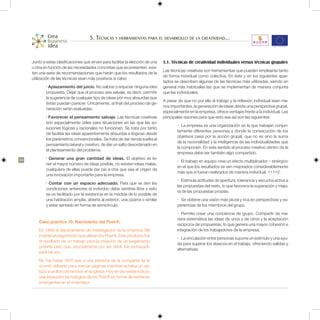5. Técnicas y herramientas para el desarrollo de la creatividad...


     Junto a estas clasificaciones que sirven para facilitar la elección de una   5.1. Técnicas de creatividad individuales versus técnicas grupales
     u otra en función de las necesidades concretas que se presenten, exis-
                                                                                  Las técnicas creativas son herramientas que pueden emplearse tanto
     ten una serie de recomendaciones que harán que los resultados de la
                                                                                  de forma indvidual como colectiva. En éste y en los siguientes apar-
     utilización de las técnicas sean más positivos si cabe:
                                                                                  tados se describen algunas de las técnicas más utilizadas, siendo en
             • Aplazamiento del juicio. No valorar o enjuiciar ninguna idea       general más habituales las que se implementan de manera conjunta
             propuesta. Dejar que el proceso sea salvaje, es decir, permitir      que las individuales.
             la sugerencia de cualquier tipo de ideas por muy absurdas que
                                                                                  A pesar de que no por ello el trabajo y la reflexión individual sean me-
             éstas puedan parecer. Únicamente, al final del proceso de ge-
                                                                                  nos importantes, la generación de ideas desde una perspectiva grupal,
             neración serán evaluadas.
                                                                                  especialmente en la empresa, ofrece ventajas frente a la individual. Las
             • Favorecer el pensamiento salvaje. Las técnicas creativas           principales razones para que esto sea así son las siguientes:
             son especialmente útiles para situaciones en las que las so-
                                                                                          •	 La empresa es una organización en la que trabajan conjun-
             luciones lógicas y racionales no funcionan. Se trata por tanto
                                                                                          tamente diferentes personas y donde la consecución de los
             de facilitar las ideas aparentemente absurdas e ilógicas desde
                                                                                          objetivos pasa por la acción grupal, que no es sino la suma
             los parámetros convencionales. Se trata de dar rienda suelta al
                                                                                          de la racionalidad y la inteligencia de las individualidades que
             pensamiento lateral y creativo, de dar un salto desordenado en
                                                                                          la componen. En este sentido el proceso creativo dentro de la
             el planteamiento del problema.
                                                                                          empresa debe ser también algo compartido.
34           • Generar una gran cantidad de ideas. El objetivo es te-
                                                                                          •	 El trabajo en equipo crea un efecto multiplicador – sinérgico
             ner el mayor número de ideas posible, no existen ideas malas,
                                                                                          en el que los resultados se ven mejorados considerablemente
             cualquiera de ellas puede dar pie a otra que sea el origen de
                                                                                          más que si fueran realizados de manera individual. 1+1>2.
             una innovación importante para la empresa.
                                                                                          •	 Estimula actitudes de apertura, tolerancia y escucha activa a
             • Contar con un espacio adecuado. Para que se den las
                                                                                          las propuestas del resto, lo que favorece la superación y mejo-
             condiciones anteriores el individuo debe sentirse libre y esto
                                                                                          ra de las propuestas propias.
             se ve facilitado por la existencia en la medida de lo posible de
             una habitación amplia, abierta al exterior, una pizarra o similar            •	 Se obtiene una visión más plural y rica en perspectivas y ex-
             y estar sentado en forma de semicírculo.                                     periencias de los miembros del grupo.
                                                                                          •	 Permite crear una conciencia de grupo. Compartir de ma-
                                                                                          nera sistemática las ideas de unos y de otros y la aceptación
         Caso práctico 10. Nacimiento del Post-It.
                                                                                          recíproca de propuestas, lo que genera una mayor cohesión e
         En 1968 el departamento de investigación de la empresa 3M                        integración de los trabajadores de la empresa.
         inventó el pegamento que utilizan los Post-It. Este producto fue
                                                                                          •	 La vinculación entre personas supone un estímulo y una ayu-
         el resultado de un trabajo para la creación de un pegamento
                                                                                          da para superar los atascos en el trabajo, ofreciendo salidas y
         potente pero que, precisamente por ser débil, fue rechazado
                                                                                          alternativas.
         para tal uso.
         No fue hasta 1974 que a una persona de la compañía se le
         ocurrió utilizarlo para marcar páginas mientras echaba un vis-
         tazo a un libro de himnos en la iglesia. Hoy en día existe incluso
         una evolución tecnológica de los Post-It en forma de ventanas
         emergentes en el ordenador.
 