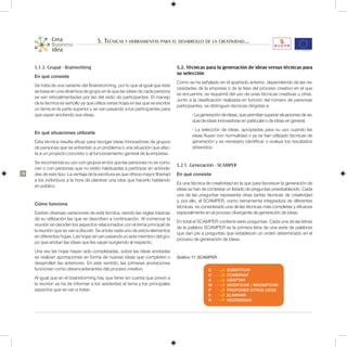 5. Técnicas y herramientas para el desarrollo de la creatividad...


     5.1.3. Grupal - Brainwritting                                                 5.2. Técnicas para la generación de ideas versus técnicas para
                                                                                   su selección
     En qué consiste
                                                                                   Como se ha señalado en el apartado anterior, dependiendo de las ne-
     Se trata de una variante del Brainstorming, por lo que al igual que éste
                                                                                   cesidades de la empresa o de la fase del proceso creativo en el que
     se basa en una dinámica de grupo en la que las ideas de cada persona
                                                                                   se encuentre, se requerirá del uso de unas técnicas creativas u otras.
     se ven retroalimentadas por las del resto de participantes. El manejo
                                                                                   Junto a la clasificación realizada en función del número de personas
     de la técnica es sencillo ya que utiliza varias hojas en las que se escribe
                                                                                   participantes, se distinguen técnicas dirigidas a:
     un tema en la parte superior y se van pasando a los participantes para
     que vayan anotando sus ideas.                                                         • La generación de ideas, que permitan superar situaciones de se-
                                                                                           quía de ideas innovadoras en particular o de ideas en general.
                                                                                           • La selección de ideas, apropiadas para su uso cuando las
     En qué situaciones utilizarla
                                                                                           ideas fluyen con normalidad o ya se han utilizado técnicas de
     Esta técnica resulta eficaz para recoger ideas innovadoras de grupos                  generación y es necesario identificar o evaluar los resultados
     de personas que se enfrentan a un problema o una situación que afec-                  obtenidos.
     ta a un proyecto concreto o al funcionamiento general de la empresa.
     Se recomienda su uso con grupos en los que las personas no se cono-
                                                                                   5.2.1. Generación - SCAMPER
     cen o con personas que no estén habituadas a participar en activida-
38   des de este tipo. La ventaja de la escritura es que ofrece mayor libertad     En qué consiste
     a los individuos a la hora de plantear una idea que hacerlo hablando
                                                                                   Es una técnica de creatividad en la que para favorecer la generación de
     en público.
                                                                                   ideas se han de contestar un listado de preguntas preestablecido. Cada
                                                                                   una de las preguntas representa otras tantas técnicas de creatividad
                                                                                   y, por ello, el SCAMPER, como herramienta integradora de diferentes
     Cómo funciona
                                                                                   técnicas, es considerado una de las técnicas más completas y eficaces
     Existen diversas variaciones de esta técnica, siendo las reglas básicas       especialmente en el proceso divergente de generación de ideas.
     de su utilización las que se describen a continuación. Al comenzar la
                                                                                   En total el SCAMPER contiene siete preguntas. Cada una de las letras
     reunión se deciden los aspectos relacionados con el tema principal de
                                                                                   de la palabra SCAMPER es la primera letra de una serie de palabras
     la reunión que se van a discutir. Se anota cada uno de estos elementos
                                                                                   que dan pie a preguntas que establecen un orden determinado en el
     en diferentes hojas. Las hojas se van pasando a cada miembro del gru-
                                                                                   proceso de generación de ideas:
     po que anotan las ideas que les vayan surgiendo al respecto.
     Una vez las hojas hayan sido completadas, sobre las ideas anotadas
     se realizan aportaciones en forma de nuevas ideas que completen o             Gráfico 11. SCAMPER.
     desarrollen las anteriores. En este sentido, las primeras anotaciones
     funcionan como desencadenantes del proceso creativo                                           S         SUBSTITUIR
                                                                                                   C         COMBINAR
     Al igual que en el brainstorming hay que tener en cuenta que previo a                         A         ADAPTAR
     la reunión se ha de informar a los asistentes el tema y los principales                       M         MODIFICAR / MAGNIFICAR
     aspectos que se van a tratar.                                                                 P         PROPONER OTROS USOS
                                                                                                   E         ELIMINAR
                                                                                                   R         REORDENAR
 