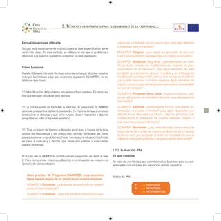 5. Técnicas y herramientas para el desarrollo de la creatividad...


En qué situaciones utilizarla                                                   puede ser combinado con el nuestro para crear algo diferente
                                                                                y novedoso para el mercado?
Su uso está especialmente indicado para la fase específica de gene-
ración de ideas. En este sentido, se utiliza una vez que el problema o          SCAMPER: Adaptar. ¿qué puede ser adaptado de otro pro-
situación a la que nos queramos enfrentar ya está planteado.                    ducto/servicio/entorno que suponga una mejora en el nuestro?
                                                                                SCAMPER: Modificar; Magnificar. ¿qué elementos de nues-
                                                                                tro producto pueden ser modificados que mejoren su posi-
Cómo funciona
                                                                                cionamiento en el mercado? ¿hay algún elemento de este
Para la utilización de esta técnica, además de seguir el orden estable-         producto que pensemos que es intocable y sin embargo su
cido por las iniciales a las que responde la palabra SCAMPER, se es-            modificación pueda permitir obtener una ventaja competitiva?
tablecen tres fases:                                                            ¿se puede maximizar o incluso exagerar algún elemento de
                                                                                nuestro producto que se traduzca en una mejora considerable
                                                                                de cara al mercado?
1º. Identificación del problema, situación o foco creativo. Es decir, so-
                                                                                SCAMPER: Proponer otros usos. ¿nuestro producto, pue-
bre qué tema se va utilizar esta técnica.
                                                                                de ser utilizado en otro contexto diferente a aquel para el que
                                                                                fue creado?
2º. A continuación se formulan la relación de preguntas SCAMPER                 SCAMPER: Eliminar. ¿existe alguna función que pueda ser
desde la perspectiva del tema planteado. Es importante que el proceso           eliminada o reducida al mínimo? ¿hay algún dispositivo que          39
creativo no se detenga y que si no surgen ideas / respuesta a algunas           dificulte el uso de nuestro producto a algunas personas y en
preguntas se salte al siguiente apartado.                                       consecuencia la ampliación de nuestro mercado objetivo y
                                                                                que además pueda ser eliminado?
                                                                                SCAMPER: Reordenar. ¿se puede reordenar la secuencia de
3º. Tras un plazo de tiempo suficiente en el que, a través de la bús-           instrucciones de manejo de nuestro producto de tal forma que
queda de respuestas a las preguntas, se han generado las ideas                  facilite su uso? ¿es apropiado el orden de lo establecido para la
para solucionar un problema o hacer frente a una situación definida,            utilización de nuestro producto o se puede revertir dicho orden?
se pasa a evaluar y a decidir qué ideas son validas o adecuadas
para la empresa.
                                                                            5.2.2. Evaluación - PNI
El núcleo del SCAMPER lo constituyen las preguntas, es decir, la fase       En qué consiste
2. Para comprender mejor su utilización a continuación se muestra un
                                                                            Se trata de una técnica que permite evaluar las ideas para su pos-
ejemplo de cómo utilizarlo.
                                                                            terior selección en base a la valoración de tres aspectos:


    Caso práctico 12. Preguntas SCAMPER, para encontrar
                                                                            Gráfico 12. PNI.
    ideas para la mejora de un producto en nuestra empresa:
    SCAMPER: Substituir. ¿qué puede ser sustituido en nuestro                                  P        POSITIVOS
    producto para mejorarlo?                                                                   N        NEGATIVOS
                                                                                               I        INTERESANTES
    SCAMPER: Combinar. ¿qué otro producto/servicio/proceso
 