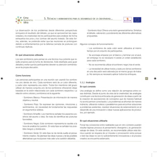 5. Técnicas y herramientas para el desarrollo de la creatividad...


La observación de los problemas desde diferentes perspectivas                    • Sombrero Azul: Ofrece una visión general del tema. Sintetiza
enriquece el resultado del debate, ya que se aprovechan las capa-                el debate, valorando y ponderando las diferentes alternativas
cidades y la creatividad de los participantes para analizar de forma             propuestas.
exhaustiva los pros y los contras del asunto tratado. De esta for-
ma, además, se pretende evitar que las reuniones se prolonguen
debido a enfrentamientos por la defensa cerrada de posturas con          Algunos consejos de funcionamiento:
continuas réplicas.
                                                                                 •	 Los sombreros de cada color serán utilizados al mismo
                                                                                 tiempo por el conjunto de participantes.
En qué situaciones utilizarla                                                    •	 Se aconseja empezar por el blanco y terminar por el azul,
                                                                                 sin embargo no es necesario ni existe un orden establecido
Los seis sombreros para pensar es una técnica muy potente que re-
                                                                                 para cada sombrero.
sulta propicia para la toma de decisiones. Está diseñada para guiar
debates y evitar que los participantes desvíen su atención centrándo-            •	 No se recomienda utilizar el sombrero negro tras el verde.
se en la propia discusión.
                                                                                 •	 La necesidad de utilizar todos y cada uno de los sombreros
                                                                                 en una discusión será valorada por el mismo grupo de traba-
                                                                                 jo. No siempre es necesario aplicar todos los enfoques.
Cómo funciona
                                                                                                                                                   41
Las personas participantes en una reunión van usando los sombre-
ros uno detrás de otro. Cada sombrero será de un color diferente,        5.3.2. Analogías
y cada color representa una visión. Todos los miembros del grupo
                                                                         En qué consiste
utilizan de manera conjunta uno de los sombreros ofreciendo ideas
basadas en la visión relacionada con cada sombrero respectivo. La        Una analogía se define como una relación de semejanza entre co-
relación entre colores y sombreros es la siguiente:                      sas distintas. Desde el punto de vista de la creatividad, las analogías
                                                                         constituyen una técnica enfocada a la generación de ideas a partir de
       • Sombrero Blanco: Presentación de información de manera
                                                                         la creación de asociaciones de conceptos que de manera habitual
       objetiva y neutral.
                                                                         no se encuentran conectados. Los problemas se afrontan de manera
       • Sombrero Rojo: Se expresan las opiniones, intuiciones y         indirecta, utilizando rodeos o paralelismos para encontrar soluciones
       sentimientos, sin necesidad de fundamentar las respuestas         a problemas existentes, resolver situaciones de estancamiento en el
       en argumentos sólidos.                                            desarrollo de una innovación o idear nuevas aplicaciones de produc-
                                                                         tos, por ejemplo.
       • Sombrero Amarillo: Los miembros señalan los aspectos po-
       sitivos del asunto o idea. Se trata de identificar las posturas
       favorables.
                                                                         En qué situaciones utilizarla
       • Sombrero Negro: Este sombrero representa la cautela a la
                                                                         Forzar las conexiones entre realidades que en otro contexto pueden
       hora de analizar la cuestión. En esta fase se señalan los posi-
                                                                         resultar lejanas provoca el pensamiento divergente y la generación
       bles riesgos y obstáculos.
                                                                         salvaje de ideas. En este sentido, es recomendable utilizar esta téc-
       • Sombrero Verde: En esta fase se da rienda suelta al pensa-      nica cuando se requiera de un impulso o provocación extra porque
       miento creativo. Se plantean las ideas nuevas y de las posibles   o bien las ideas no son lo suficientemente innovadoras o el proceso
       alternativas que incorporan más valor a la cuestión debatida.     creativo se encuentra estancado.
 