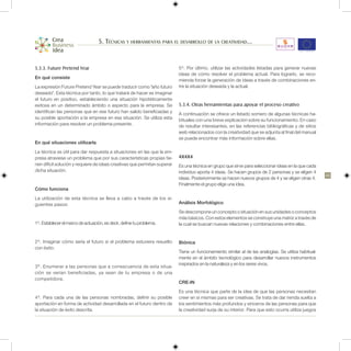 5. Técnicas y herramientas para el desarrollo de la creatividad...


5.3.3. Future Pretend Year                                                5º. Por último, utilizar las actividades listadas para generar nuevas
                                                                          ideas de cómo resolver el problema actual. Para lograrlo, se reco-
En qué consiste
                                                                          mienda forzar la generación de ideas a través de combinaciones en-
La expresión Future Pretend Year se puede traducir como “año futuro       tre la situación deseada y la actual.
deseado”. Esta técnica por tanto, lo que tratará de hacer es imaginar
el futuro en positivo, estableciendo una situación hipotéticamente
exitosa en un determinado ámbito o aspecto para la empresa. Se            5.3.4. Otras herramientas para apoyar el proceso creativo
identifican las personas que en ese futuro han salido beneficiadas y      A continuación se ofrece un listado somero de algunas técnicas ha-
su posible aportación a la empresa en esa situación. Se utiliza esta      bituales con una breve explicación sobre su funcionamiento. En caso
información para resolver un problema presente.                           de resultar interesantes, en las referencias bibliográficas y de sitios
                                                                          web relacionados con la creatividad que se adjunta al final del manual
                                                                          se puede encontrar más información sobre ellas.
En qué situaciones utilizarla
La técnica es útil para dar respuesta a situaciones en las que la em-
presa atraviese un problema que por sus características propias tie-      4X4X4
nen difícil solución y requiere de ideas creativas que permitan superar   Es una técnica en grupo que sirve para seleccionar ideas en la que cada
dicha situación.                                                          individuo aporta 4 ideas. Se hacen grupos de 2 personas y se eligen 4
                                                                                                                                                      43
                                                                          ideas. Posteriormente se hacen nuevos grupos de 4 y se eligen otras 4.
                                                                          Finalmente el grupo elige una idea.
Cómo funciona
La utilización de esta técnica se lleva a cabo a través de los si-
guientes pasos:                                                           Análisis Morfológico
                                                                          Se descompone un concepto o situación en sus unidades o conceptos
                                                                          más básicos. Con estos elementos se construye una matriz a través de
1º. Establecer el marco de actuación, es decir, define tu problema.       la cual se buscan nuevas relaciones y combinaciones entre ellas.


2º. Imaginar cómo sería el futuro si el problema estuviera resuelto       Biónica
con éxito.
                                                                          Tiene un funcionamiento similar al de las analogías. Se utiliza habitual-
                                                                          mente en el ámbito tecnológico para desarrollar nuevos instrumentos
                                                                          inspirados en la naturaleza y en los seres vivos.
3º. Enumerar a las personas que a consecuencia de esta situa-
ción se verían beneficiadas, ya sean de tu empresa o de una
competidora.
                                                                          CRE-IN
                                                                          Es una técnica que parte de la idea de que las personas necesitan
4º. Para cada una de las personas nombradas, definir su posible           creer en sí mismas para ser creativas. Se trata de dar rienda suelta a
aportación en forma de actividad desarrollada en el futuro dentro de      los sentimientos más profundos y sinceros de las personas para que
la situación de éxito descrita.                                           la creatividad surja de su interior. Para que esto ocurra utiliza juegos
 