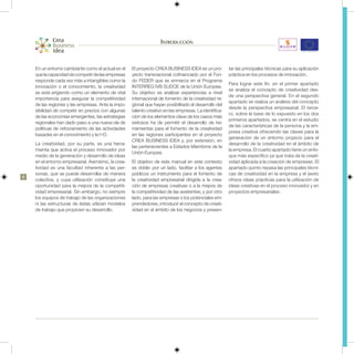 Introducción


    En un entorno cambiante como el actual en el    El proyecto CREA BUSINESS IDEA es un pro-          tar las principales técnicas para su aplicación
    que la capacidad de competir de las empresas    yecto transnacional cofinanciado por el Fon-       práctica en los procesos de innovación.
    responde cada vez más a intangibles como la     do FEDER que se enmarca en el Programa
                                                                                                       Para lograr este fin, en el primer apartado
    innovación o el conocimiento, la creatividad    INTERREG IVB SUDOE de la Unión Europea.
                                                                                                       se analiza el concepto de creatividad des-
    se está erigiendo como un elemento de vital     Su objetivo es analizar experiencias a nivel
                                                                                                       de una perspectiva general. En el segundo
    importancia para asegurar la competitividad     internacional de fomento de la creatividad re-
                                                                                                       apartado se realiza un análisis del concepto
    de las regiones y las empresas. Ante la impo-   gional que hayan posibilitado el desarrollo del
                                                                                                       desde la perspectiva empresarial. El terce-
    sibilidad de competir en precios con algunas    talento creativo en las empresas. La identifica-
                                                                                                       ro, sobre la base de lo expuesto en los dos
    de las economías emergentes, las estrategias    ción de los elementos clave de los casos más
                                                                                                       primeros apartados, se centra en el estudio
    regionales han dado paso a una nueva ola de     exitosos ha de permitir el desarrollo de he-
                                                                                                       de las características de la persona y la em-
    políticas de reforzamiento de las actividades   rramientas para el fomento de la creatividad
                                                                                                       presa creativa ofreciendo las claves para la
    basadas en el conocimiento y la I+D.            en las regiones participantes en el proyecto
                                                                                                       generación de un entorno propicio para el
                                                    CREA BUSINESS IDEA y, por extensión, en
    La creatividad, por su parte, es una herra-                                                        desarrollo de la creatividad en el ámbito de
                                                    las pertenecientes a Estados Miembros de la
    mienta que activa el proceso innovador por                                                         la empresa. El cuarto apartado tiene un enfo-
                                                    Unión Europea.
    medio de la generación y desarrollo de ideas                                                       que más específico ya que trata de la creati-
    en el entorno empresarial. Asimismo, la crea-   El objetivo de este manual en este contexto        vidad aplicada a la creación de empresas. El
    tividad es una facultad inherente a las per-    es doble: por un lado, facilitar a los agentes     apartado quinto repasa las principales técni-
    sonas, que se puede desarrollar de manera       públicos un instrumento para el fomento de         cas de creatividad en la empresa y el sexto
6
    colectiva, y cuya utilización constituye una    la creatividad empresarial dirigida a la crea-     ofrece ideas prácticas para la utilización de
    oportunidad para la mejora de la competiti-     ción de empresas creativas o a la mejora de        ideas creativas en el proceso innovador y en
    vidad empresarial. Sin embargo, no siempre      la competitividad de las existentes; y por otro    proyectos empresariales.
    los equipos de trabajo de las organizaciones    lado, para las empresas o los potenciales em-
    ni las estructuras de éstas utilizan modelos    prendedores, introducir el concepto de creati-
    de trabajo que propicien su desarrollo.         vidad en el ámbito de los negocios y presen-
 