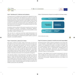 1. Qué es la creatividad


Fase I. Identificación y definición del problema.                          Gráfico 3. Del pensamiento divergente al convergente en el proceso creativo.

La presencia de un problema que requiere de la realización de cam-
bios suele ser el detonante más habitual de la puesta en marcha de
un proceso creativo. Para que la decisión adoptada sea acertada, es                                  PROCESO CREATIVO
fundamental que el proceso parta de un buen análisis y de la correcta
comprensión del problema al que se quiere ofrecer una solución. De
acuerdo con esta idea, la primera acción que se debe llevar a cabo,
es la obtención de una fotografía lo más ajustada posible de la reali-                      PENSAMIENTO              PENSAMIENTO
dad a la que nos enfrentamos.                                                                DIVERGENTE              CONVERGENTE
Se trata por tanto de utilizar la información existente en forma de da-
tos estadísticos, opiniones, necesidades, expectativas, objetivos,
etc., para lo cual se puede recurrir a técnicas como los DAFO, el mé-
                                                                                           GENERACIÓN                SELECCIÓN
todo Delphi, análisis morfológico, etc.                                              “SALVAJE” DE IDEAS              DE IDEAS
Hay que tener en cuenta que esta fase resulta fundamental en el
proceso, ya que un análisis erróneo de la realidad puede llevar a la
definición de estrategias que difícilmente pueden ayudar a superar la      Fuente: elaboración propia.
situación o el problema existente.
                                                                                                                                                          9


Fase II. Generación y selección de ideas.                                  Fase III. Consenso y puesta en marcha de la idea desarrollada.
Esta etapa constituye el núcleo creativo del proceso, ya que es en         El final del proceso creativo incluye la aceptación de una de las solu-
esta fase en la que se producen las ideas que servirán de base para        ciones debatidas y desarrollada a partir de alguna de las ideas pro-
el diseño de propuestas para aportar una solución al problema o            puestas o de la agrupación de varias en los grupos de trabajo. Una
la situación creada. El desarrollo de ideas, a su vez consta de dos        vez consensuada la solución definitiva, la puesta en marcha de las
subfases. La primera consiste en generar ideas de manera “salvaje”,        acciones necesarias para su implementación (establecimiento de
sin restricciones, todo vale. Cuantas más ideas existan, más amplio        hitos, personas responsables, presupuesto, etc.) permitirá que las
será el abanico para su posterior selección. Además, cualquier idea,       ideas nacidas en el proceso creativo se conviertan en un proyecto
aunque parezca absurda, puede dar pie a otra que realmente sea la          concreto, es decir, en una innovación.
idónea. A esta fase se le conoce como pensamiento divergente.
                                                                           Asimismo, cabe señalar que la innovación alcanzada en este pro-
Una segunda subfase, la de pensamiento convergente, trataría de            ceso es objeto de una continua revisión, ya que la creatividad, aun-
poner en orden todas las ideas generadas. Para ello habría que es-         que se manifiesta a través del proceso descrito, va más allá de una
tablecer y definir los criterios para la selección de ideas y crear gru-   mera forma de proceder, tratándose más bien de un hábito y de
pos de trabajo para su discusión. El objetivo de estos grupos es que,      una actitud.
además de valorar las propuestas existentes, aporten un valor extra
al proceso creativo mediante la agrupación de ideas y la definición en
detalle de soluciones más definitivas
 