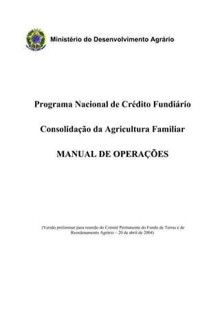 Ministério do Desenvolvimento Agrário




Programa Nacional de Crédito Fundiário

 Consolidação da Agricultura Familiar

        MANUAL DE OPERAÇÕES




 (Versão preliminar para reunião do Comitê Permanente do Fundo de Terras e de
                 Reordenamento Agrário – 20 de abril de 2004)
 