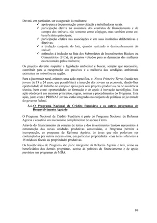 Deverá, em particular, ser assegurado às mulheres:
              apoio para a documentação como cidadãs e trabalhadoras rurais.
              participação efetiva na assinatura dos contratos de financiamento e de
              compra dos imóveis, não somente como cônjuges, mas também como co-
              beneficiárias principais;
              participação efetiva nas associações e em suas instâncias deliberativas e
              diretivas;
              a titulação conjunta do lote, quando realizado o desmembramento do
              imóvel;
              estímulos à inclusão na lista dos Subprojetos de Investimentos Básicos ou
              Comunitários (SICs), de projetos voltados para as demandas das mulheres
              ou executados pelas mulheres;
Os projetos deverão respeitar a legislação ambiental e buscar, sempre que necessário,
contribuir para a recuperação dos passivos e a melhoria das condições ambientais
existentes no imóvel ou na região.
Para a juventude rural, criamos uma ação específica, o Nossa Primeira Terra, focada nos
jovens de 18 a 24 anos, que possibilitará a inserção dos jovens na economia, dando-lhes
oportunidade de trabalho no campo e apoio para seus projetos produtivos ou de assistência
técnica, bem como oportunidades de formação e de apoio à inovação tecnológica. Esta
ação obedecerá aos mesmos princípios, regras, normas e procedimentos do Programa. Esta
ação, junto com o PRONAF Jovem, estão integradas no conjunto de políticas de juventude
do governo federal.
    3.4. O Programa Nacional de Crédito Fundiário e os outros programas de
         Desenvolvimento Agrário

O Programa Nacional de Crédito Fundiário é parte do Programa Nacional de Reforma
Agrária e constitui um mecanismo complementar de acesso à terra.
Através do financiamento da compra de terras e dos investimentos básicos necessários à
estruturação das novas unidades produtivas constituídas, o Programa permite a
incorporação, ao programa de Reforma Agrária, de áreas que não poderiam ser
contempladas por outros mecanismos, em particular propriedades com áreas inferiores a
15 módulos fiscais ou propriedades produtivas.
Os beneficiários do Programa são parte integrante da Reforma Agrária e têm, como os
beneficiários dos demais programas, acesso às políticas de financiamento e de apoio
previstos nos programas do MDA.




                                                                                      10
 