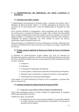 4.   A ADMINISTRAÇÃO DO PROGRAMA NO NÍVEL NACIONAL E
     ESTADUAL


     4.1. Convênios entre MDA e Estados

A implementação descentralizada do Programa supõe a assinatura de convênios entre o
Ministério do Desenvolvimento Agrário e os Estados participantes do Programa. Estes
convênios são um pré-requisito para o início da implementação do Programa em cada
Estado.
Estes convênios definirão as contrapartidas a serem asseguradas pelo governo estadual,
não somente para a execução do Programa no estado. Estes convênios deverão também
prever as ações complementares do governo estadual e governos municipais em matéria de
políticas públicas e investimentos em infra-estrutura básica necessários para assegurar a
viabilidade dos projetos financiados, tais como estradas de acesso aos imóveis,
eletrificação, moradia, assistência técnica, etc.
Serão privilegiados, na distribuição de recursos do Programa, os Estados e Municípios que
isentarem os beneficiários dos custos, das taxas ou dos impostos de compra e transferência
dos imóveis.

     4.2. O Plano Anual de Aplicação de Recursos do Fundo de Terras e da Reforma
          Agrária

O Ministério do Desenvolvimento Agrário elabora, por meio da Secretaria de
Reordenamento Agrário, anualmente, um Plano Anual de Aplicação de Recursos do Fundo
de Terras e da Reforma Agrária, que deve ser aprovado pelo Comitê Permanente do Fundo
de Terás, contendo:
              os objetivos;
              as diretrizes;
              as estratégias de implantação do Programa;
              as metas globais e regionais para cada linha de financiamento do Programa;
              indicações sobre os montantes e as origens dos recursos a serem aplicados;
              a distribuição dos recursos por Grande Região.
Cabe também ao Comitê Permanente do Fundo de Terra, acompanhar a execução deste
plano ao longo do ano.

     4.3. Os Planos Estaduais de Implementação do Programa (PEIP)


         4.3.1. O que são e o que contêm os Planos Estaduais de Implementação
Cada Estado participante prepara um Plano Estadual de Implementação do Programa
(PEIP), para um período de três anos.
O PEIP deve indicar, em particular:
              um diagnóstico do meio rural, da questão fundiária e da agricultura familiar
              no estado, incluindo um dimensionamento da demanda e do potencial do
              mercado de terras estadual;
                                                                                       11
 