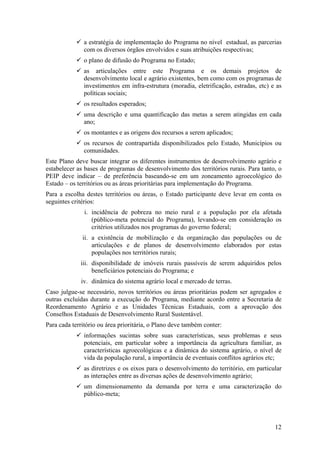 a estratégia de implementação do Programa no nível estadual, as parcerias
              com os diversos órgãos envolvidos e suas atribuições respectivas;
              o plano de difusão do Programa no Estado;
              as articulações entre este Programa e os demais projetos de
              desenvolvimento local e agrário existentes, bem como com os programas de
              investimentos em infra-estrutura (moradia, eletrificação, estradas, etc) e as
              políticas sociais;
              os resultados esperados;
              uma descrição e uma quantificação das metas a serem atingidas em cada
              ano;
              os montantes e as origens dos recursos a serem aplicados;
              os recursos de contrapartida disponibilizados pelo Estado, Municípios ou
              comunidades.
Este Plano deve buscar integrar os diferentes instrumentos de desenvolvimento agrário e
estabelecer as bases de programas de desenvolvimento dos territórios rurais. Para tanto, o
PEIP deve indicar – de preferência baseando-se em um zoneamento agroecológico do
Estado – os territórios ou as áreas prioritárias para implementação do Programa.
Para a escolha destes territórios ou áreas, o Estado participante deve levar em conta os
seguintes critérios:
               i. incidência de pobreza no meio rural e a população por ela afetada
                  (público-meta potencial do Programa), levando-se em consideração os
                  critérios utilizados nos programas do governo federal;
              ii. a existência de mobilização e da organização das populações ou de
                  articulações e de planos de desenvolvimento elaborados por estas
                  populações nos territórios rurais;
             iii. disponibilidade de imóveis rurais passíveis de serem adquiridos pelos
                  beneficiários potenciais do Programa; e
             iv. dinâmica do sistema agrário local e mercado de terras.
Caso julgue-se necessário, novos territórios ou áreas prioritárias podem ser agregados e
outras excluídas durante a execução do Programa, mediante acordo entre a Secretaria de
Reordenamento Agrário e as Unidades Técnicas Estaduais, com a aprovação dos
Conselhos Estaduais de Desenvolvimento Rural Sustentável.
Para cada território ou área prioritária, o Plano deve também conter:
              informações sucintas sobre suas características, seus problemas e seus
              potenciais, em particular sobre a importância da agricultura familiar, as
              características agroecológicas e a dinâmica do sistema agrário, o nível de
              vida da população rural, a importância de eventuais conflitos agrários etc;
              as diretrizes e os eixos para o desenvolvimento do território, em particular
              as interações entre as diversas ações de desenvolvimento agrário;
              um dimensionamento da demanda por terra e uma caracterização do
              público-meta;




                                                                                        12
 