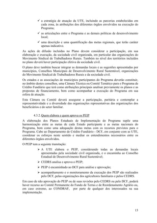 a estratégia de atuação da UTE, incluindo as parcerias estabelecidas em
              cada zona, às atribuições dos diferentes órgãos envolvidos na execução do
              Programa;
              as articulações entre o Programa e as demais políticas de desenvolvimento
              local;
              uma descrição e uma quantificação das metas regionais, que terão caráter
              apenas indicativo.
As ações de difusão incluídas no Plano devem considerar a participação, em sua
elaboração e execução, da sociedade civil organizada, em particular das organizações do
Movimento Sindical de Trabalhadores Rurais. Também no nível dos territórios incluídos
no plano deverá haver participação efetiva da sociedade civil.
O plano deve também buscar integrar as demandas locais e as sugestões apresentadas por
municípios, Conselhos Municipais de Desenvolvimento Rural Sustentável, organizações
do Movimento Sindical de Trabalhadores Rurais e da sociedade civil.
Os estados e as associações de municípios participantes do Programa deverão constituir,
no âmbito destes conselhos, uma Câmara Técnica ou Comitê Temático para o Programa de
Crédito Fundiário que terá como atribuições principais analisar previamente os planos e as
propostas de financiamento, bem como acompanhar a execução do Programa em sua
esfera de atuação.
Esta Câmara ou Comitê deverá assegurar a participação, paritária e contemplar a
representatividade e a diversidade das organizações representativas das organizações dos
beneficiários e do setor familiar.

        4.3.2. Quem elabora e quem aprova os PEIP
A elaboração dos Planos Estaduais de Implementação do Programa supõe uma
harmonização entre as metas de cada Estado participante e as metas nacionais do
Programa, bem como uma adequação destas metas com os recursos previstos para o
Programa. Cabe ao Departamento de Crédito Fundiário - DCF, em conjunto com as UTE,
coordenar os esforços neste sentido e mediar os entendimentos necessários entre os
diferentes órgãos envolvidos.
O PEIP tem a seguinte tramitação:
              A UTE elabora o PEIP, considerando todas as demandas locais
              apresentadas pela sociedade civil organizada, e o encaminha ao Conselho
              Estadual de Desenvolvimento Rural Sustentável;
              CEDRS analisa e aprova o PEIP;
              PEIP é encaminhado ao DCF para análise e aprovação;
              acompanhamento e o monitoramento da execução dos PEIP são realizados
              pelo DCF, pelas organizações dos agricultores familiares e pelos CEDRS.
Em caso de não aprovação do PEIP ou de suas revisões pelo CEDRS ou pelo DCF, poderá
haver recurso ao Comitê Permanente do Fundo de Terras e de Reordenamento Agrário ou,
em caso extremo, ao CONDRAF, por parte de qualquer dos interessados na sua
implementação.




                                                                                       13
 