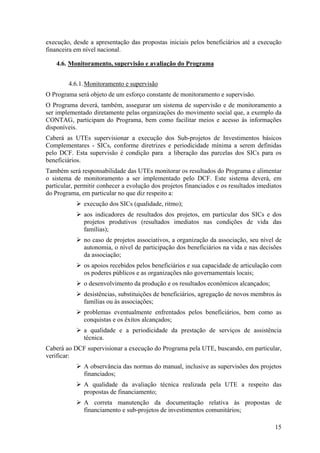 execução, desde a apresentação das propostas iniciais pelos beneficiários até a execução
financeira em nível nacional.

    4.6. Monitoramento, supervisão e avaliação do Programa


        4.6.1. Monitoramento e supervisão
O Programa será objeto de um esforço constante de monitoramento e supervisão.
O Programa deverá, também, assegurar um sistema de supervisão e de monitoramento a
ser implementado diretamente pelas organizações do movimento social que, a exemplo da
CONTAG, participam do Programa, bem como facilitar meios e acesso às informações
disponíveis.
Caberá as UTEs supervisionar a execução dos Sub-projetos de Investimentos básicos
Complementares - SICs, conforme diretrizes e periodicidade mínima a serem definidas
pelo DCF. Esta supervisão é condição para a liberação das parcelas dos SICs para os
beneficiários.
Também será responsabilidade das UTEs monitorar os resultados do Programa e alimentar
o sistema de monitoramento a ser implementado pelo DCF. Este sistema deverá, em
particular, permitir conhecer a evolução dos projetos financiados e os resultados imediatos
do Programa, em particular no que diz respeito a:
              execução dos SICs (qualidade, ritmo);
              aos indicadores de resultados dos projetos, em particular dos SICs e dos
              projetos produtivos (resultados imediatos nas condições de vida das
              famílias);
              no caso de projetos associativos, a organização da associação, seu nível de
              autonomia, o nível de participação dos beneficiários na vida e nas decisões
              da associação;
              os apoios recebidos pelos beneficiários e sua capacidade de articulação com
              os poderes públicos e as organizações não governamentais locais;
              o desenvolvimento da produção e os resultados econômicos alcançados;
              desistências, substituições de beneficiários, agregação de novos membros às
              famílias ou às associações;
              problemas eventualmente enfrentados pelos beneficiários, bem como as
              conquistas e os êxitos alcançados;
              a qualidade e a periodicidade da prestação de serviços de assistência
              técnica.
Caberá ao DCF supervisionar a execução do Programa pela UTE, buscando, em particular,
verificar:
              A observância das normas do manual, inclusive as supervisões dos projetos
              financiados;
              A qualidade da avaliação técnica realizada pela UTE a respeito das
              propostas de financiamento;
              A correta manutenção da documentação relativa às propostas de
              financiamento e sub-projetos de investimentos comunitários;

                                                                                        15
 