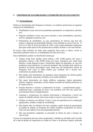 5.   CRITÉRIOS DE ELEGIBILIDADE E CONDIÇÕES DE FINANCIAMENTO


     5.1. Os beneficiários

Podem ser beneficiados pelo Programa os homens e as mulheres pertencentes às seguintes
categorias de trabalhadores:
        Trabalhadores rurais sem terra (assalariados permanentes ou temporários, diaristas,
        etc);
        Pequenos produtores rurais com acesso precário a terra (arrendatários, parceiros,
        meeiros, agregados, posseiros, etc);
        Proprietários de minifúndios, ou seja, proprietários de imóveis cuja área não
        alcance a dimensão da propriedade familiar, assim definida no inciso II do art. 4º
        da Lei nº 4.504, de 30 de novembro de 1964, e seja comprovadamente insuficiente
        para gerar renda capaz de lhes proporcionar o próprio sustento e o de suas famílias.
Os jovens estão incluídos em todas estas categorias, bem como os idosos, exceto os
funcionários públicos inativos e os trabalhadores de mais de 65 anos.
Estes trabalhadores podem ser beneficiados desde que:
        Tenham renda bruta familiar anual inferior a R$ 15.000 (quinze mil reais) e
        patrimônio inferior a R$ 30.000 (trinta mil reais). Entende-se por renda bruta
        familiar a renda disponível para o beneficiário depois de deduzidos, no caso dos
        produtores rurais familiares, os custos de produção. São excluídos deste cálculo os
        membros da família aposentados rurais, desde que não beneficiários diretos do
        Programa, bem como os filhos adultos que, morando sob o mesmo teto,
        constituíram sua própria família;
        Não tenham sido beneficiários de quaisquer outros programas de reforma agrária
        (federal, estadual, municipal), incluídos os de crédito fundiário;
        Não sejam funcionários em órgãos públicos, autarquias, órgãos paraestatais
        federais, estaduais, municipais, ou não estejam investidos de funções parafiscais ou
        de cargos eletivos;
        Estejam dispostos a assumir o compromisso de tomar – e posteriormente pagar –
        empréstimo para a aquisição de terras e de contribuir com 10% dos custos dos
        investimentos básicos complementares;
        Assumam o compromisso de explorar efetivamente e diretamente o imóvel em
        regime de trabalho familiar, bem como residir no imóvel ou em local próximo;
        Tenham, no mínimo, nos últimos 15 anos, 5 anos de experiência com a exploração
        agropecuária, contado o tempo de escolaridade;
        Não tenham sido, nos últimos três anos, contados a partir da data de apresentação
        do pedido de amparo ao Programa de Crédito Fundiário, proprietário de imóvel
        rural com área superior à de uma propriedade familiar;
        Não seja promitente comprador ou possuidor de direito de ação e herança em
        imóvel rural.
O prazo de experiência previsto acima compreende o trabalho na atividade rural exercido
até a data do pedido de empréstimo ao Fundo de Terras e da Reforma Agrária, praticada

                                                                                         18
 