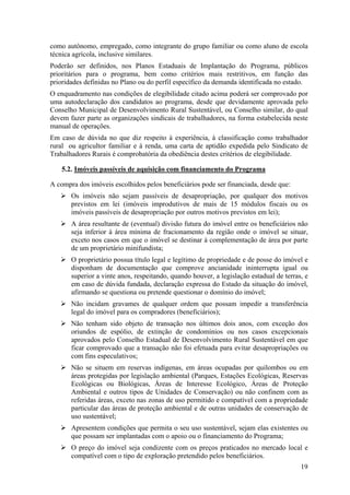 como autônomo, empregado, como integrante do grupo familiar ou como aluno de escola
técnica agrícola, inclusive similares.
Poderão ser definidos, nos Planos Estaduais de Implantação do Programa, públicos
prioritários para o programa, bem como critérios mais restritivos, em função das
prioridades definidas no Plano ou do perfil específico da demanda identificada no estado.
O enquadramento nas condições de elegibilidade citado acima poderá ser comprovado por
uma autodeclaração dos candidatos ao programa, desde que devidamente aprovada pelo
Conselho Municipal de Desenvolvimento Rural Sustentável, ou Conselho similar, do qual
devem fazer parte as organizações sindicais de trabalhadores, na forma estabelecida neste
manual de operações.
Em caso de dúvida no que diz respeito à experiência, à classificação como trabalhador
rural ou agricultor familiar e à renda, uma carta de aptidão expedida pelo Sindicato de
Trabalhadores Rurais é comprobatória da obediência destes critérios de elegibilidade.

    5.2. Imóveis passíveis de aquisição com financiamento do Programa

A compra dos imóveis escolhidos pelos beneficiários pode ser financiada, desde que:
       Os imóveis não sejam passíveis de desapropriação, por qualquer dos motivos
       previstos em lei (imóveis improdutivos de mais de 15 módulos fiscais ou os
       imóveis passíveis de desapropriação por outros motivos previstos em lei);
       A área resultante de (eventual) divisão futura do imóvel entre os beneficiários não
       seja inferior à área mínima de fracionamento da região onde o imóvel se situar,
       exceto nos casos em que o imóvel se destinar à complementação de área por parte
       de um proprietário minifundista;
       O proprietário possua título legal e legítimo de propriedade e de posse do imóvel e
       disponham de documentação que comprove ancianidade ininterrupta igual ou
       superior a vinte anos, respeitando, quando houver, a legislação estadual de terras, e
       em caso de dúvida fundada, declaração expressa do Estado da situação do imóvel,
       afirmando se questiona ou pretende questionar o domínio do imóvel;
       Não incidam gravames de qualquer ordem que possam impedir a transferência
       legal do imóvel para os compradores (beneficiários);
       Não tenham sido objeto de transação nos últimos dois anos, com exceção dos
       oriundos de espólio, de extinção de condomínios ou nos casos excepcionais
       aprovados pelo Conselho Estadual de Desenvolvimento Rural Sustentável em que
       ficar comprovado que a transação não foi efetuada para evitar desapropriações ou
       com fins especulativos;
       Não se situem em reservas indígenas, em áreas ocupadas por quilombos ou em
       áreas protegidas por legislação ambiental (Parques, Estações Ecológicas, Reservas
       Ecológicas ou Biológicas, Áreas de Interesse Ecológico, Áreas de Proteção
       Ambiental e outros tipos de Unidades de Conservação) ou não confinem com as
       referidas áreas, exceto nas zonas de uso permitido e compatível com a propriedade
       particular das áreas de proteção ambiental e de outras unidades de conservação de
       uso sustentável;
       Apresentem condições que permita o seu uso sustentável, sejam elas existentes ou
       que possam ser implantadas com o apoio ou o financiamento do Programa;
       O preço do imóvel seja condizente com os preços praticados no mercado local e
       compatível com o tipo de exploração pretendido pelos beneficiários.
                                                                                         19
 