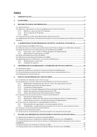 ÍNDICE
1.       APRESENTAÇÃO ................................................................................................................................ 4

2.       GLOSSÁRIO.......................................................................................................................................... 5

3.       DESCRIÇÃO GERAL DO PROGRAMA........................................................................................... 8
     3.1. ANTECEDENTES ...................................................................................................................................... 8
     3.2. OBJETIVO, ABRANGÊNCIA E METAS DO PROGRAMA NO NÍVEL NACIONAL .............................................. 8
        3.2.1. Objetivos e meios de ação do Programa ................................................................................... 8
        3.2.2. Área de atuação do Programa .................................................................................................. 8
        3.2.3. Metas ......................................................................................................................................... 8
     3.3. A PARTICIPAÇÃO DE ESTADOS, MUNICÍPIOS E SOCIEDADE CIVIL ........................................................... 8
     3.4. O PROGRAMA NACIONAL DE CRÉDITO FUNDIÁRIO E OS OUTROS PROGRAMAS DE DESENVOLVIMENTO
     AGRÁRIO ..................................................................................................................................................... 10
4.       A ADMINISTRAÇÃO DO PROGRAMA NO NÍVEL NACIONAL E ESTADUAL ................... 11
     4.1. CONVÊNIOS ENTRE MDA E ESTADOS ................................................................................................... 11
     4.2. O PLANO ANUAL DE APLICAÇÃO DE RECURSOS DO FUNDO DE TERRAS E DA REFORMA AGRÁRIA ...... 11
     4.3. OS PLANOS ESTADUAIS DE IMPLEMENTAÇÃO DO PROGRAMA (PEIP) .................................................. 11
        4.3.1. O que são e o que contêm os Planos Estaduais de Implementação......................................... 11
        4.3.2. Quem elabora e quem aprova os PEIP ................................................................................... 13
     4.4. OS PLANOS OPERATIVOS ANUAIS (POA) ............................................................................................. 14
     4.5. O SISTEMA DE INFORMAÇÕES GERENCIAIS (SIG)................................................................................. 14
     4.6. MONITORAMENTO, SUPERVISÃO E AVALIAÇÃO DO PROGRAMA ............................................................ 15
        4.6.1. Monitoramento e supervisão ................................................................................................... 15
        4.6.2. Avaliação de impactos............................................................................................................. 16
5.       CRITÉRIOS DE ELEGIBILIDADE E CONDIÇÕES DE FINANCIAMENTO .......................... 18
     5.1. OS BENEFICIÁRIOS ................................................................................................................................ 18
     5.2. IMÓVEIS PASSÍVEIS DE AQUISIÇÃO COM FINANCIAMENTO DO PROGRAMA ............................................ 19
     5.3. OS INVESTIMENTOS BÁSICOS PARA ESTRUTURAÇÃO DAS UNIDADES PRODUTIVAS ................................ 20
     5.4. CONDIÇÕES DE FINANCIAMENTO .......................................................................................................... 21
6.       EXECUÇÃO DO PROGRAMA NOS ESTADOS ............................................................................ 22
     6.1. CAMPANHA DE DISSEMINAÇÃO E DIVULGAÇÃO .................................................................................... 22
     6.2. ELABORAÇÃO, ANÁLISE E APROVAÇÃO DAS PROPOSTAS DE FINANCIAMENTO ..................................... 23
        6.2.1. Mobilização, identificação dos imóveis e início das negociações de preço ............................ 23
        6.2.2. Elaboração da proposta de financiamento.............................................................................. 23
        6.2.3. A proposta de financiamento ................................................................................................... 24
        6.2.4. Parecer do Conselho Municipal de Desenvolvimento Rural Sustentável................................ 25
        6.2.5. análise das propostas de financiamento pela UTE.................................................................. 26
        6.2.6. Análise das Propostas de Financiamento pelos CEDRS ......................................................... 27
     6.3. CONTRATAÇÃO DO FINANCIAMENTO E EXECUÇÃO DO PROJETO............................................................ 27
        6.3.1. Liberação do financiamento .................................................................................................... 27
        6.3.2. Elaboração e análise dos Sub-projetos de Investimentos básicos Complementares............... 28
        6.3.3. Liberação dos recursos e execução dos Projetos Complementares ........................................ 29
     6.4. CAPACITAÇÃO, ASSISTÊNCIA E ASSESSORAMENTO TÉCNICO ................................................................. 29
        6.4.1. Dos princípios da capacitação e do assessoramento técnico.................................................. 29
        6.4.2. A habilitação e remuneração dos prestadores de serviços de assessoramento técnico .......... 30
     6.5. ACESSO A OUTRAS FONTES DE FINANCIAMENTO ................................................................................... 31
     6.6. SUBSTITUIÇÃO DE BENEFICIÁRIOS ........................................................................................................ 31
     6.7. ALIENAÇÃO OU TRANSFERÊNCIA DO FINANCIAMENTO OU DOS BENS FINANCIADOS .............................. 32
7.       O PAPEL DAS DIFERENTES INSTITUIÇÕES E INSTÂNCIAS ENVOLVIDAS..................... 33
     7.1. MINISTÉRIO DO DESENVOLVIMENTO AGRÁRIO (MDA)........................................................................ 33
     7.2. CONSELHO NACIONAL DE DESENVOLVIMENTO RURAL SUSTENTÁVEL (CONDRAF) .......................... 33
     7.3. COMITÊ PERMANENTE DO FUNDO DE TERRAS E DE REORDENAMENTO AGRÁRIO (VINCULADO AO
     CONDRAF)................................................................................................................................................ 33
     7.4. DEPARTAMENTO DE CRÉDITO FUNDIÁRIO DA SRA .............................................................................. 34
     7.5. CONSELHO ESTADUAL DE DESENVOLVIMENTO RURAL SUSTENTÁVEL (CEDRS) ................................ 35
                                                                                                                                                                  2
 