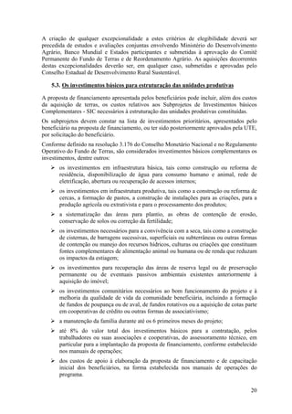 A criação de qualquer excepcionalidade a estes critérios de elegibilidade deverá ser
precedida de estudos e avaliações conjuntas envolvendo Ministério do Desenvolvimento
Agrário, Banco Mundial e Estados participantes e submetidas à aprovação do Comitê
Permanente do Fundo de Terras e de Reordenamento Agrário. As aquisições decorrentes
destas excepcionalidades deverão ser, em qualquer caso, submetidas e aprovadas pelo
Conselho Estadual de Desenvolvimento Rural Sustentável.

    5.3. Os investimentos básicos para estruturação das unidades produtivas

A proposta de financiamento apresentada pelos beneficiários pode incluir, além dos custos
da aquisição de terras, os custos relativos aos Subprojetos de Investimentos básicos
Complementares - SIC necessários à estruturação das unidades produtivas constituídas.
Os subprojetos devem constar na lista de investimentos prioritários, apresentados pelo
beneficiário na proposta de financiamento, ou ter sido posteriormente aprovados pela UTE,
por solicitação do beneficiário.
Conforme definido na resolução 3.176 do Conselho Monetário Nacional e no Regulamento
Operativo do Fundo de Terras, são considerados investimentos básicos complementares os
investimentos, dentre outros:
       os investimentos em infraestrutura básica, tais como construção ou reforma de
       residência, disponibilização de água para consumo humano e animal, rede de
       eletrificação, abertura ou recuperação de acessos internos;
       os investimentos em infraestrutura produtiva, tais como a construção ou reforma de
       cercas, a formação de pastos, a construção de instalações para as criações, para a
       produção agrícola ou extrativista e para o processamento dos produtos;
       a sistematização das áreas para plantio, as obras de contenção de erosão,
       conservação de solos ou correção da fertilidade;
       os investimentos necessários para a convivência com a seca, tais como a construção
       de cisternas, de barragens sucessivas, superficiais ou subterrâneas ou outras formas
       de contenção ou manejo dos recursos hídricos, culturas ou criações que constituam
       fontes complementares de alimentação animal ou humana ou de renda que reduzam
       os impactos da estiagem;
       os investimentos para recuperação das áreas de reserva legal ou de preservação
       permanente ou de eventuais passivos ambientais existentes anteriormente à
       aquisição do imóvel;
       os investimentos comunitários necessários ao bom funcionamento do projeto e à
       melhoria da qualidade de vida da comunidade beneficiária, incluindo a formação
       de fundos de poupança ou de aval, de fundos rotativos ou a aquisição de cotas parte
       em cooperativas de crédito ou outras formas de associativismo;
       a manutenção da família durante até os 6 primeiros meses do projeto;
       até 8% do valor total dos investimentos básicos para a contratação, pelos
       trabalhadores ou suas associações e cooperativas, do assessoramento técnico, em
       particular para a implantação da proposta de financiamento, conforme estabelecido
       nos manuais de operações;
       dos custos de apoio à elaboração da proposta de financiamento e de capacitação
       inicial dos beneficiários, na forma estabelecida nos manuais de operações do
       programa.

                                                                                        20
 