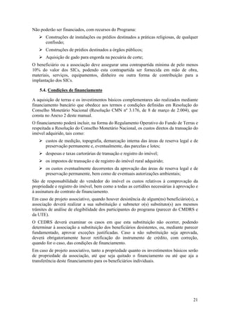Não poderão ser financiados, com recursos do Programa:
       Construções de instalações ou prédios destinados a práticas religiosas, de qualquer
       confissão;
       Construções de prédios destinados a órgãos públicos;
       Aquisição de gado para engorda na pecuária de corte;
O beneficiário ou a associação deve assegurar uma contrapartida mínima de pelo menos
10% do valor dos SICs, podendo esta contrapartida ser fornecida em mão de obra,
materiais, serviços, equipamentos, dinheiro ou outra forma de contribuição para a
implantação dos SICs.

    5.4. Condições de financiamento

A aquisição de terras e os investimentos básicos complementares são realizados mediante
financiamento bancário que obedece aos termos e condições definidas em Resolução do
Conselho Monetário Nacional (Resolução CMN nº 3.176, de 8 de março de 2.004), que
consta no Anexo 2 deste manual.
O financiamento poderá incluir, na forma do Regulamento Operativo do Fundo de Terras e
respeitada a Resolução do Conselho Monetário Nacional, os custos diretos da transação do
imóvel adquirido, tais como:
       custos de medição, topografia, demarcação interna das áreas de reserva legal e de
       preservação permanente e, eventualmente, das parcelas e lotes;
       despesas e taxas cartorárias de transação e registro do imóvel;
       os impostos de transação e de registro do imóvel rural adquirido;
       os custos eventualmente decorrentes da aprovação das áreas de reserva legal e de
       preservação permanente, bem como de eventuais autorizações ambientais;
São de responsabilidade do vendedor do imóvel os custos relativos à comprovação da
propriedade e registro do imóvel, bem como a todas as certidões necessárias à aprovação e
à assinatura do contrato de financiamento.
Em caso de projeto associativo, quando houver desistência de algum(ns) beneficiário(s), a
associação deverá realizar a sua substituição e submeter o(s) substituto(s) aos mesmos
trâmites de análise de elegibilidade dos participantes do programa (parecer do CMDRS e
da UTE).
O CEDRS deverá examinar os casos em que esta substituição não ocorrer, podendo
determinar à associação a substituição dos beneficiários desistentes, ou, mediante parecer
fundamentado, aprovar exceções justificadas. Caso a não substituição seja aprovada,
deverá obrigatoriamente haver retificação do instrumento de crédito, com correção,
quando for o caso, das condições de financiamento.
Em caso de projeto associativo, tanto a propriedade quanto os investimentos básicos serão
de propriedade da associação, até que seja quitado o financiamento ou até que aja a
transferência deste financiamento para os beneficiários individuais.




                                                                                       21
 