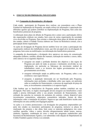 6.   EXECUÇÃO DO PROGRAMA NOS ESTADOS


     6.1. Campanha de disseminação e divulgação

Cada estado participante do Programa deve realizar, em consonância com o Plano
Estadual de Implantação do Programa, um amplo esforço de informação e capacitação dos
diferentes agentes que podem contribuir na implementação do Programa, bem como dos
beneficiários potenciais do programa.
A elaboração deste plano de difusão do Programa deve contar com a participação efetiva
das organizações sindicais nos estados, bem como de outras organizações da sociedade
civis envolvidas no Programa. Para orientar a elaboração deste plano de difusão por parte
dos estados, caberá à Unidade Técnica elaborar um Termo de Referência comum, com a
participação destas organizações.
As ações de divulgação do Programa devem também levar em conta a participação das
organizações sindicais dos trabalhadores rurais, que têm um papel ativo na divulgação do
programa, bem como na mobilização e na informação dos beneficiários potenciais.
A campanha de disseminação e divulgação deve apoiar-se em meios de comunicação
adequados (folhetos, cartilhas, difusão dos manuais, realização de reuniões e cursos, rádio,
entre outros) e ter os seguintes objetivos:
              assegurar um amplo e profundo domínio dos objetivos e das regras do
              Programa por parte de todas as pessoas e instituições envolvidas na sua
              implantação, em particular as lideranças do movimento sindical de
              trabalhadores rurais e os técnicos dos órgãos governamentais ou não
              governamentais envolvidos;
              assegurar informação ampla ao público-meta do Programa, sobre a sua
              existência e suas regras básicas;
              assegurar, à população interessada em ser beneficiada pelo Programa,
              informações mais profundas e detalhadas sobre suas regras, em particular
              sobre as condições de financiamento, o processo de negociação do preço da
              terra, os investimentos comunitários e os aspectos legais.
Cabe lembrar que os beneficiários do Programa podem também contribuir em sua
divulgação. Para tanto, os órgãos encarregados devem assegurar aos beneficiários a mais
ampla e precisa informação sobre o seu projeto (montante de financiamento, valor
estimado das parcelas no momento da assinatura do contrato, volume disponível para
investimentos comunitários, subprojetos comunitários indicados, formas de obter
informações sobre a tramitação do projeto). Sugere-se que cada beneficiário receba estas
informações em uma cartilha com linguagem popular.
As ações e os eventos promocionais e de divulgação dos programas empreendidos por
parte dos estados ou municípios participantes do programa, inclusive as placas de
sinalização dos projetos e das obras, bem como os materiais pedagógicos tais como
cartilhas, apostilas, vídeos e outros, deverão obrigatoriamente adotar nomes, marcas,
símbolos, logotipos, combinação de cores e sinais dos programas estabelecidos pela
Secretaria de Reordenamento Agrário, e ser submetidas à não objeção do Departamento de
Crédito Fundiário quanto à forma e ao conteúdo.



                                                                                         22
 
