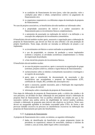 as condições de financiamento da terra (juros, valor das parcelas, valor e
              condições para obter o rebate, compromisso coletivo no pagamento do
              financiamento etc);
              os organismos responsáveis e as diferentes etapas da tramitação da proposta
              de financiamento.
No caso de projetos associativos, os beneficiários deverão também ser informado sobre:
              a propriedade associativa do imóvel e o caráter associativo do
              financiamento para os investimentos básicos complementares;
              a autonomia da associação na exploração do imóvel e na definição e na
              execução dos subprojetos de investimentos comunitários.
O beneficiário deverá também receber apoio, assessoria e capacitação para a elaboração da
proposta de financiamento, que deverá ser fruto de uma reflexão e de uma produção do
próprio beneficiário. Nesta etapa, deverão ser iniciadas as definições do projeto a ser
implantado:
              os investimentos em básicos a serem realizados na propriedade;
              o uso da propriedade, os sistemas de produção a serem implantados
              (culturas e criações), as atividades econômicas complementares e a forma
              de organização da produção;
              a lista inicial dos projetos de investimentos básicos.
O beneficiário deverá também receber:
              no caso de projetos associativos, apoio e assessoria na organização do grupo
              (estrutura, projetos coletivos, estatuto e regras básicas de funcionamento);
              esclarecimentos sobre os trâmites eventualmente necessários à montagem e
              ao registro da associação;
              apoio para a constituição da documentação da associação e dos
              beneficiários que acompanham a proposta de financiamento (CPF,
              certificado de votação, RG, certidões das associações etc)
              apoio e assessoria, quando necessário, para a finalização das negociações
              sobre o preço do imóvel;
              informações sobre a tramitação da proposta de financiamento.
Esta etapa de elaboração da proposta de financiamento pode, a critério dos estados e de
seus parceiros, ser dividida em duas: elaboração de uma proposta inicial e elaboração da
proposta final de financiamento. Isto se justifica sobretudo nos estados em que se faz
necessário realizar uma análise prévia da elegibilidade do imóvel (análise jurídica),
evitando a elaboração de propostas para imóveis não elegíveis ou inviáveis. Neste caso,
deverá ser assegurada agilidade às atividades executadas pelas UTEs, de forma a não
provocar lentidão excessiva no processo ou interferências excessivas na elaboração das
propostas de financiamento por parte dos beneficiários.

        6.2.3. A proposta de financiamento
A proposta de financiamento deve conter, no mínimo, as seguintes informações:
              dados de identificação do beneficiário ou grupo proponente (nome do
              presidente ou responsável, número de associados, endereço e telefone de
              contato e, caso já exista, dados legais sobre a associação);
                                                                                   24
 