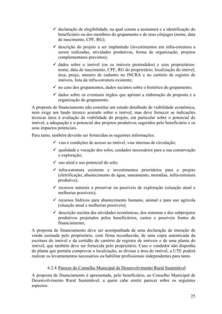 declaração de elegibilidade, na qual consta a assinatura e a identificação do
              beneficiário ou dos membros do grupamento e de seus cônjuges (nome, data
              de nascimento, CPF, RG);
              descrição do projeto a ser implantado (investimentos em infra-estrutura a
              serem realizadas, atividades produtivas, forma de organização, projetos
              complementares previstos);
              dados sobre o imóvel (ou os imóveis pretendidos) e seus proprietários:
              nome, data de nascimento, CPF, RG do proprietário; localização do imóvel,
              área, preço, número de cadastro no INCRA e no cartório de registro de
              imóveis, lista da infra-estrutura existente;
              no caso dos grupamentos, dados sucintos sobre o histórico do grupamento;
              dados sobre os eventuais órgãos que apóiam a elaboração da proposta e a
              organização do grupamento.
A proposta de financiamento não constitui um estudo detalhado de viabilidade econômica,
nem exige um laudo técnico acurado sobre o imóvel, mas deve fornecer as indicações
técnicas úteis à avaliação da viabilidade do projeto, em particular sobre o potencial do
imóvel, a adequação e o potencial dos projetos produtivos sugeridos pelo beneficiário e os
seus impactos potenciais.
Para tanto, também deverão ser fornecidas as seguintes informações:
              vias e condições de acesso ao imóvel, vias internas de circulação;
              qualidade e vocação dos solos, cuidados necessários para a sua conservação
              e exploração;
              uso atual e uso potencial do solo;
              infra-estrutura existente e investimentos prioritários para o projeto
              (eletrificação, abastecimento de água, saneamento, moradias, infra-estrutura
              produtiva);
              recursos naturais a preservar ou passíveis de exploração (situação atual e
              melhorias possíveis);
              recursos hídricos para abastecimento humano, animal e para uso agrícola
              (situação atual e melhorias possíveis);
              descrição sucinta das atividades econômicas, dos sistemas e dos subprojetos
              produtivos projetados pelos beneficiários, custos e possíveis fontes de
              financiamento;
A proposta de financiamento deve ser acompanhada de uma declaração de intenção de
venda assinada pelo proprietário, com firma reconhecida, de uma cópia autenticada da
escritura do imóvel e da certidão do cartório de registro de imóveis e de uma planta do
imóvel, que também deve ser fornecida pelo proprietário. Caso o vendedor não disponha
de planta que permita comprovar a localização, as divisas e área do imóvel, a UTE poderá
realizar os levantamentos necessários ou habilitar profissionais independentes para tanto.

        6.2.4. Parecer do Conselho Municipal de Desenvolvimento Rural Sustentável
A proposta de financiamento é apresentada, pelo beneficiário, ao Conselho Municipal de
Desenvolvimento Rural Sustentável, a quem cabe emitir parecer sobre os seguintes
aspectos:

                                                                                        25
 