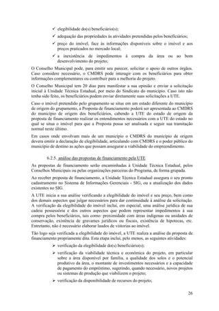 elegibilidade do(s) beneficiário(s);
              adequação das propriedades às atividades pretendidas pelos beneficiários;
              preço do imóvel, face às informações disponíveis sobre o imóvel e aos
              preços praticados no mercado local;
              a inexistência de impedimentos à compra da área ou ao bom
              desenvolvimento do projeto;
O Conselho Municipal pode, para emitir seu parecer, solicitar o apoio de outros órgãos.
Caso considere necessário, o CMDRS pode interagir com os beneficiários para obter
informações complementares ou contribuir para a melhoria do projeto.
O Conselho Municipal tem 20 dias para manifestar a sua opinião e enviar a solicitação
inicial à Unidade Técnica Estadual, por meio do Sindicato do município. Caso isto não
tenha sido feito, os beneficiários podem enviar diretamente suas solicitações a UTE.
Caso o imóvel pretendido pelo grupamento se situe em um estado diferente do município
de origem do grupamento, a Proposta de financiamento poderá ser apresentada ao CMDRS
do município de origem dos beneficiários, cabendo a UTE do estado de origem da
proposta de financiamento realizar os entendimentos necessários com a UTE do estado no
qual se situa o imóvel para que a Proposta possa ser analisada e seguir sua tramitação
normal neste último.
Em casos onde envolvam mais de um município o CMDRS do município de origem
devera emitir a declaração de elegibilidade, articulando com CMDRS e o poder público do
município de destino as ações que possam assegurar a viabilidade do empreendimento.

        6.2.5. análise das propostas de financiamento pela UTE
As propostas de financiamento serão encaminhadas à Unidade Técnica Estadual, pelos
Conselhos Municipais ou pelas organizações parceiras do Programa, de forma grupada.
Ao receber proposta de financiamento, a Unidade Técnica Estadual assegura o seu pronto
cadastramento no Sistema de Informações Gerenciais - SIG, ou a atualização dos dados
existentes no SIG.
A UTE inicia a sua análise verificando a elegibilidade do imóvel e seu preço, bem como
dos demais aspectos que julgar necessários para dar continuidade à análise da solicitação.
A verificação da elegibilidade do imóvel inclui, em especial, uma análise jurídica de sua
cadeia possessória e dos outros aspectos que podem representar impedimentos à sua
compra pelos beneficiários, tais como: proximidade com áreas indígenas ou unidades de
conservação, existência de gravames jurídicos ou fiscais, existência de hipotecas, etc.
Entretanto, não é necessário elaborar laudos de vistorias ao imóvel.
Tão logo seja verificada a elegibilidade do imóvel, a UTE realiza a análise da proposta de
financiamento propriamente dita. Esta etapa inclui, pelo menos, as seguintes atividades:
              verificação da elegibilidade do(s) beneficiário(s);
              verificação da viabilidade técnica e econômica do projeto, em particular
              sobre a área disponível por família, a qualidade dos solos e o potencial
              produtivo da área, o montante de investimentos necessários e a capacidade
              de pagamento do empréstimo, sugerindo, quando necessário, novos projetos
              ou sistemas de produção que viabilizem o projeto;
              verificação da disponibilidade de recursos do projeto;

                                                                                          26
 