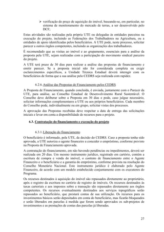verificação do preço de aquisição do imóvel, baseando-se, em particular, no
              sistema de monitoramento do mercado de terras, a ser desenvolvido pelo
              DCF;
Estas atividades são realizadas pela própria UTE ou delegadas às entidades parceiras na
execução do projeto, incluindo as Federações dos Trabalhadores na Agricultura, ou a
entidades de apoio identificadas pelos beneficiários. A UTE pode, neste processo, solicitar
parecer a outros órgãos competentes, incluindo as organizações dos trabalhadores.
É recomendado que as visitas ao imóvel e ao grupamento, essenciais para a análise da
proposta pela UTE, sejam realizadas com a participação do movimento sindical parceiro
do projeto.
A UTE terá prazo de 30 dias para realizar a análise das propostas de financiamento e
emitir parecer. Se a proposta inicial não for considerada completa ou exigir
esclarecimentos específicos, a Unidade Técnica Estadual deverá interagir com os
beneficiários de forma que a sua análise pelo CEDRS seja realizada com rapidez.

        6.2.6. Análise das Propostas de Financiamento pelos CEDRS
A Proposta de Financiamento, quando concluída, é enviada, juntamente com o Parecer da
UTE, para análise, ao Conselho Estadual de Desenvolvimento Rural Sustentável. O
Conselho deve deliberar sobre a Proposta em 30 dias e pode, caso julgue necessário,
solicitar informações complementares a UTE ou aos próprios beneficiários. Cada membro
do Conselho pode, individualmente ou em grupo, solicitar vistas dos processos.
A aprovação das Propostas recebidas deve respeitar a data de entrega das solicitações
iniciais e levar em conta a disponibilidade de recursos para o projeto.

    6.3. Contratação do financiamento e execução do projeto


        6.3.1. Liberação do financiamento
O beneficiário é informado, pela UTE, da decisão do CEDRS. Caso a proposta tenha sido
aprovada, a UTE autoriza o agente financeiro a conceder o empréstimo, conforme previsto
na Proposta de Financiamento aprovada.
A contratação do financiamento, em não havendo pendências ou impedimentos, deverá ser
realizada em 20 dias. Um mesmo instrumento jurídico, registrado em cartório, contém a
escritura de compra e venda do imóvel, o contrato de financiamento entre o Agente
Financeiro e o beneficiário e a garantia do empréstimo, conforme prevista na resolução do
Conselho Monetário Nacional. Este instrumento jurídico é elaborado pelo Agente
Financeiro, de acordo com um modelo estabelecido conjuntamente com os executores do
Programa.
Os recursos destinados à aquisição do imóvel são repassados diretamente ao proprietário,
após o registro da escritura no cartório de registro de imóveis. Os recursos destinados às
taxas cartoriais e aos impostos sobre a transação são repassados diretamente aos órgãos
competentes. Os recursos eventualmente destinados aos serviços topográficos serão
repassados ao beneficiário, que prestará contas de sua utilização. Os recursos para os
investimentos básicos serão depositados em conta do beneficiário, mas ficarão bloqueados
e serão liberados em parcelas à medida que forem sendo aprovados os sub-projetos de
investimentos e as prestações de contas das parcelas já liberadas.



                                                                                        27
 