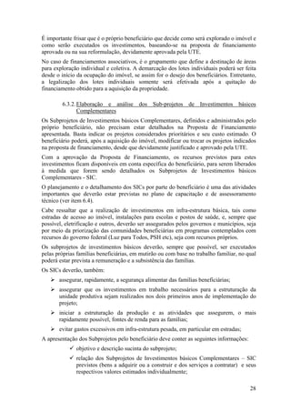 É importante frisar que é o próprio beneficiário que decide como será explorado o imóvel e
como serão executados os investimentos, baseando-se na proposta de financiamento
aprovada ou na sua reformulação, devidamente aprovada pela UTE.
No caso de financiamentos associativos, é o grupamento que define a destinação de áreas
para exploração individual e coletiva. A demarcação dos lotes individuais poderá ser feita
desde o início da ocupação do imóvel, se assim for o desejo dos beneficiários. Entretanto,
a legalização dos lotes individuais somente será efetivada após a quitação do
financiamento obtido para a aquisição da propriedade.

        6.3.2. Elaboração e análise dos Sub-projetos de Investimentos básicos
               Complementares
Os Subprojetos de Investimentos básicos Complementares, definidos e administrados pelo
próprio beneficiário, não precisam estar detalhados na Proposta de Financiamento
apresentada. Basta indicar os projetos considerados prioritários e seu custo estimado. O
beneficiário poderá, após a aquisição do imóvel, modificar ou trocar os projetos indicados
na proposta de financiamento, desde que devidamente justificado e aprovado pela UTE.
Com a aprovação da Proposta de Financiamento, os recursos previstos para estes
investimentos ficam disponíveis em conta específica do beneficiário, para serem liberados
à medida que forem sendo detalhados os Subprojetos de Investimentos básicos
Complementares - SIC.
O planejamento e o detalhamento dos SICs por parte do beneficiário é uma das atividades
importantes que deverão estar previstas no plano de capacitação e de assessoramento
técnico (ver item 6.4).
Cabe ressaltar que a realização de investimentos em infra-estrutura básica, tais como
estradas de acesso ao imóvel, instalações para escolas e postos de saúde, e, sempre que
possível, eletrificação e outros, deverão ser assegurados pelos governos e municípios, seja
por meio da priorização das comunidades beneficiárias em programas contemplados com
recursos do governo federal (Luz para Todos, PSH etc), seja com recursos próprios.
Os subprojetos de investimentos básicos deverão, sempre que possível, ser executados
pelas próprias famílias beneficiárias, em mutirão ou com base no trabalho familiar, no qual
poderá estar prevista a remuneração e a subsistência das famílias.
Os SICs deverão, também:
       assegurar, rapidamente, a segurança alimentar das famílias beneficiárias;
       assegurar que os investimentos em trabalho necessários para a estruturação da
       unidade produtiva sejam realizados nos dois primeiros anos de implementação do
       projeto;
       iniciar a estruturação da produção e as atividades que assegurem, o mais
       rapidamente possível, fontes de renda para as famílias;
       evitar gastos excessivos em infra-estrutura pesada, em particular em estradas;
A apresentação dos Subprojetos pelo beneficiário deve conter as seguintes informações:
              objetivo e descrição sucinta do subprojeto;
              relação dos Subprojetos de Investimentos básicos Complementares – SIC
              previstos (bens a adquirir ou a construir e dos serviços a contratar) e seus
              respectivos valores estimados individualmente;

                                                                                         28
 